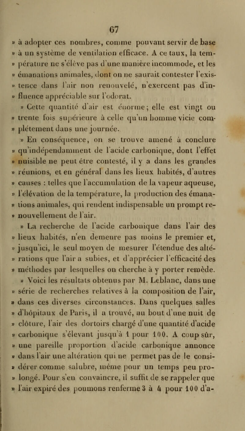 M à adopter ces nombres, comme pouvant servir de base » à un système de ventilation efficace. A ce taux, la tem- » pératiire ne s'élève pas d'une manière incommode, et les » émanations animales, dont on ne saurait contester Texis- » teiice dans Tair non renouvelé, n'exercent pas d'in- » fluence appréciable sur Todorat. » Cette quantité d'air est énorme; elle est vingt ou » trente fois supérieure à celle qu'un homme vicie coni- » plétement dans une journée. » En conséquence, on se trouve amené à conclure » qu'indépendamment de l'acide carbonique, dont Teffet » nuisible ne peut être contesté, il y a dans les grandes » réunions, et en général dans les lieux habités, d'autres » causes : telles que l'accumulation de la vapeur aqueuse, » l'élévation de la température, la production des émana- » tions animales, qui rendent indispensable un prompt re- » nouvellement de l'air. » La recherche de l'acide carbonique dans l'air des » lieux habités, n'en demeure pas moins le premier et, » jusqu'ici, le seul moyen de mesurer l'étendue des alté- » rations que l'air a subies, et d'apprécier l'efficacité des » méthodes par lesquelles on cherche à y porter remède. » Voici les résultats obtenus par M. Leblanc, dans une M série de recherches relatives à la composition de l'air, » dans ces diverses circonstances. Dans quelques salles » d'hôpitaux de Paris, il a trouvé, au bout d'une nuit de » clôture, l'air des dortoirs chargé d'une quantité d'acide M carbonique s'élevant jusqu'à 1 pour 100. A coup sûr, » une pareille proportion d'acide carbonique annonce » dans l'air une altération qui ne permet pas de le consi- V dérer comme salubre, même pour un temps peu pro- » longé. Pour s'en convaincre, il suffit de se rappeler que » l'air expiré des poumons renferme Z à U pour 100 d'à-