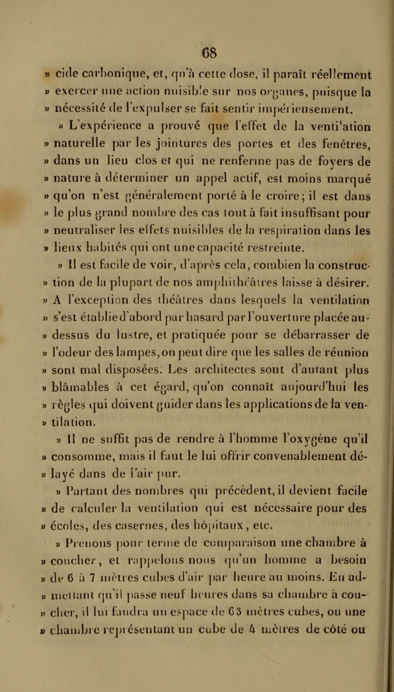 G8 » cide carbonique, et, qn a cette close, il paraît réellement M exercer une nciion nuisible sur nos orotuies, puisque la » nécessité de Texjiulserse fait sentir irupéi ieuseuient. « L'expéiience a prouvé que l'elfet de la venti'ation » naturelle par les jointures des portes et des fenêtres, » dans un lieu clos et qui ne renferme pas de foyers de » nature à déterminer un appel actif, est moins marqué » qu'on n'est ^généralement porté à le croire; il est dans » le plus ^rand nombre des cas tout à fait insuffisant pour » neutraliser les elfets nuisibles de la respiration dans les n lieux babiiés qui ont une capacité restreinte. » Il est facile de voir, d'après cela, combien la construc- » tion de la plupart de nos am|)liiibcâtres laisse à désirer. » A l'exception des tbéâtres dans lesquels la ventilation » s'est étal)lied'abord par basard par l'ouverture placée au- » dessus du lustre, et pratiquée pour se débarrasser de » l'odeur des lampes,on peut dire que les salles de réunion » sont mal disposées. Les arcbitectes sont d'autant plus » blâmables à cet éyard, qu'on connaît anjourd'bui les » rè(jles qui doivent (juider dans les applications de la ven- » tilation. » Il ne suffit pas de rendre à Tbomme l'oxygène qu'il » consomme, mais il faut le lui offrir convenablement dé- » layé dans de i'air pur. M Partant des nombres qui précèdent, il devient facile » de calcider la ventilation qui est nécessaire pour des » écoles, des caseriies, des liôj)itaux, etc. M Prenons j)0ur terme de comparaison une cbauibre à wcoucbcr, et r;i|)pelo!is nous (pi'un bomme a besoin » di 6 à 7 mètres cubes d'air par beure au moins. Eu ad- V metiani (ju'ii j)asse neuf bcures dans sa cbambre à cou- )» cber, il lui faudra un e?j)ace de C3 mètres cubes, ou une » cbauibro repi ésentant un cube de 4 mètres de côté ou