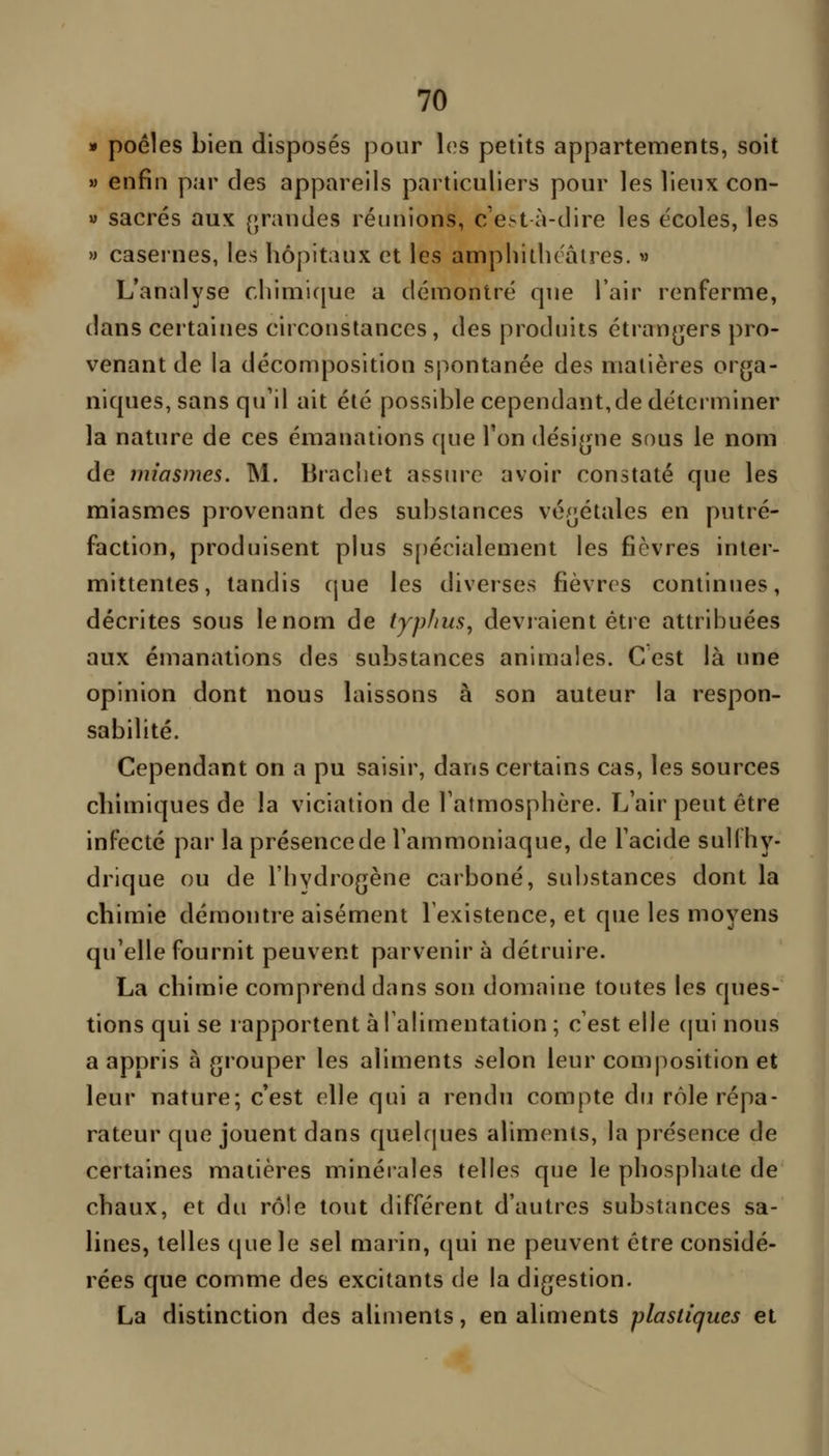 » poêles bien disposés pour les petits appartements, soit » enfin par des appareils particuliers pour les lieux con- V sacrés aux (>randes réunions, c'est à-dire les écoles, les » casernes, les hôpitaux et les amphitlu'âires. » L'analyse chimique a démontré que l'air renferme, dans certaines circonstances , des produits étranjjers pro- venant de la décomposition spontanée des matières orga- niques, sans qu'il ait été possible cependant,de déterminer la nature de ces émanations que Ton dési[jne sous le nom de miasmes. M. Bracliet assure avoir constaté que les miasmes provenant des substances vé^^étales en putré- faction, produisent plus s[)écialement les fièvres inter- mittentes, tandis fjue les diverses fièvrrs continues, décrites sous le nom de tjp/ius, déviaient être attribuées aux émanations des substances animales. Cest là une opinion dont nous laissons à son auteur la respon- sabilité. Cependant on a pu saisir, dans certains cas, les sources chimiques de la viciation de Tatmosphère. L'air peut être infecté par la présence de l'ammoniaque, de l'acide sull hy- drique ou de l'hydrogène carboné, substances dont la chimie démontre aisément l'existence, et que les moyens qu'elle fournit peuvent parvenir à détruire. La chimie comprend dans son domaine toutes les ques- tions qui se rapportent à l'alimentation ; c'est elle (jui nous a appris à grouper les aliments selon leur composition et leur nature; c'est elle qui a rendu compte du rôle répa- rateur que jouent dans quelques aliments, la présence de certaines matières minérales telles que le phosphate de chaux, et du rôle tout différent d'autres substances sa- lines, telles (jue le sel marin, qui ne peuvent être considé- rées que comme des excitants de la digestion. La distinction des aliments, en aliments plastiques et