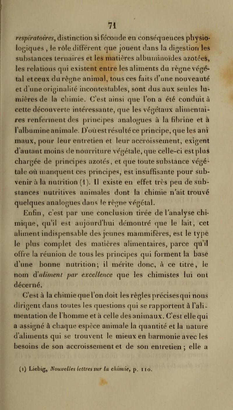 respiratoires y distinction si féconde en conséquences physio- lo^^iques , le rôle différent que jouent dans la difjestiori les substances ternaires et les matières aibuniinoïdes azotées, les relations qui existent entre les aliments du règne végé- tal etceux du règne animal, tous ces faits d'une nouveauté et d'une originalité incontestables, sont dus aux seules lu- mières de la chimie. C'est ainsi que Ton a été conduite cette découverte intéressante, que les végétaux alimentai- res renferment dos principes analogues à la fibrine et à l'albumine animale. D'où est résulté ce principe, que les ani maux, pour leur entretien et leur accroissement, exigent d'autant moins de nourriture végétale, que celle-ci est plus chargée de principes azotés, et cjue toute substance végé- tale où ujanquent ces principes, est insuffisante pour sub- venir à la nutrition (1). Il existe en effet très peu de sub- stances nutritives animales dont la chimie n'ait trouvé quelques analogues dans le règne végétal. Enfin, c'est par une conclusion tirée de l'analyse chi- mique, qu'il est aujourd'hui démontré (jue le lait, cet aliment indispensable des jeunes mammifères, est le type le plus complet des matières alimentaires, parce qu'il offre la réunion de tous les principes qui forment la base d'une bonne nutrition; il mérite donc, à ce titre, le nom d'aliment par excellence que les chimistes lui ont décerné. C'est à la chimie que l'on doit les règles précisesqui nous dirigent dans toutes les questions qui se rapportent à l'ali- mentation de l'homme et à celle des animaux. C'est elle qui a assigné à chaque espèce animale la quantité et la nature d'aliments qui se trouvent le mieux en harmonie avec les besoins de son accroissement et de son entretien; elle a