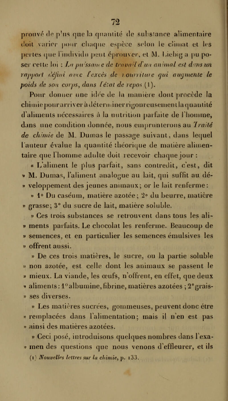 pronvo rlo p'ns cjiie In fjnaiiiité do sulistnnce alimentaire (loil vmior ])()iir cIkicjikî espèce selon le climat et les j)(M tes (pie rindiviilii jxiiit é[)r()iivcr, et M. Liehijj a pu po- ser (•elt(' loi : La j)n'!isaine de trnunU (fu/t animal est duis un raiiiiort déjini avec lexcès de louniluie qui aufjniente le poids de sou corps^ dans lélat de repos (I). Pour donner nne i(]<'e de la inanière dont j)rocède la cbiini(îj)onrarriverîulcterniinerri^onreLisenienila(pianlilé d'aliments nécessaires à la nntrition jjailaile de Tlionnne, dans une condition donnée, nous emprunterons au ïraité de chimie de M. Dumas le passar[e suivant, dans le(|uel l'auteur évalue la cjuanlité iliéoricpie de matière aliu^en- taîre que lliomme adulte doit lecevoir charpie jour : « L'aliment le plus parfait, sans contredit, c'est, dit « M. Dumas, l'alimejit analo(]ue au lait, qui suffit au dé- » veloppement des jeunes anunaux; or le lait renferme: M 1» Du case'um, matière azotée; 2« du beurre, matière » grasse; 3° du sucre de lait, matière soluble. M Ces trois substances se retrouvent dans tous les aîi- » ments pai faits. Le chocolat les renferme. Beaucoup de » semences, et en particulier les semences émulsives les » offrent aussi.  De ces trois matières, le sucre, ou la partie soluble » non azotée, est celle dont les animaux se passent le M mieux. La viande, les œufs, n'offrent, en effet, que deux V aliments : 1'^albumine, fibrine, matières azotées ; 2°(5rais- » ses diverses. » Les matières sucrées, gommeuses, peuvent donc être » remplacées dans l'alimentation; mais il n'en est pas » ainsi des matières azotées. » Ceci posé, introduisons quelques nombres dans Texa- » men des questions que nous venons d'effleurer, et ils