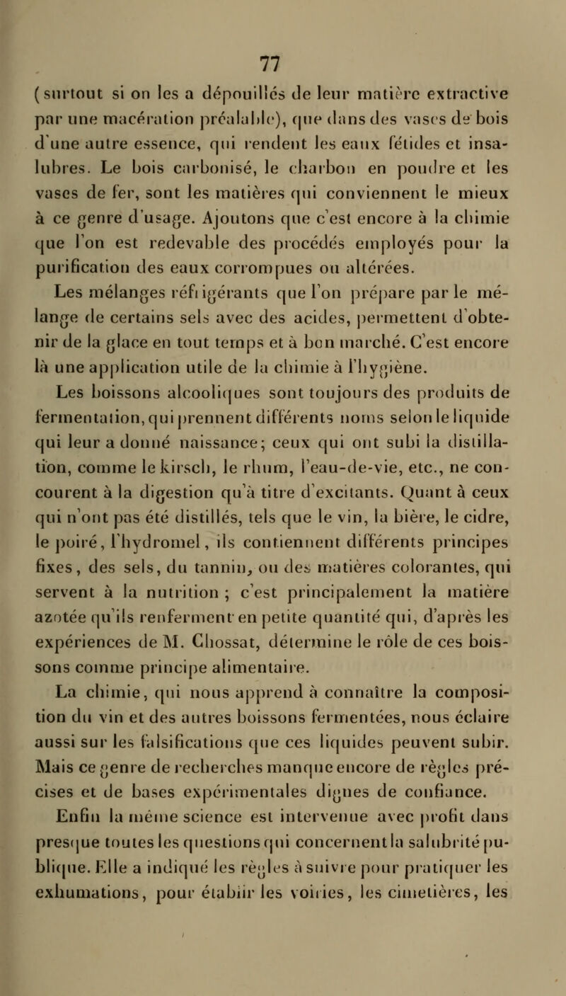 (surtout si on les a dépouilles de leur matière extractive par une macération prcalahlc), f|ne dans des vases de bois d'une autre essence, qui rendent les eaux fétides et insa- lubres. Le bois carbonisé, le charbon en poudre et les vases de fer, sont les matières cpii conviennent le mieux à ce genre d'usage. Ajoutons que c'est encore à la chimie que Ton est redevable des piocédés employés pour la purification des eaux corrompues ou ahérées. Les mélanges réfiigérants que Ton prépare parle mé- lange de certains sels avec des acides, j^ermettent d'obte- nir de la glace en tout temps et à bon marché. C'est encore là une application utile de la chimie à l'hygiène. Les boissons alcooliques sont toujours des produits de fermenlalion,quij)rennent différents noms selon le liquide qui leur a donné naissance; ceux qui ont subi la distilla- tion, comme le kirsch, le rhum, l'eau-de-vie, etc., ne con- courent à la digestion qu'à titre d'excitants. Quant à ceux qui n'ont pas été distillés, tels que le vin, la bière, le cidre, le poiré, 1 hydromel, ils contiennent différents principes fixes, des sels, du tannin, ou àea matières colorantes, qui servent à la nutrition ; c'est principalement la matière azotée qu'ils renferment en petite quantité qui, d'après les expériences de M. Chossat, détermine le rôle de ces bois- sons comme principe alimentaire. La chimie, qui nous apprend à connaître la composi- tion du vin et des autres boissons fermentées, nous éclaire aussi sur les falsifications que ces liquides peuvent subir. Mais ce genre de i-echerches manque encore de règles pré- cises et de bases expérimentales dignes de confiance. Enfin la même science est intervenue avec profit dans pres(jue toutes les questions qui concernent la salubiMté[)u- bli(pie. Elle a indiqué les règles à suivre pour pratiquer les exhumations, pour établir les voiries, les cimetières, les