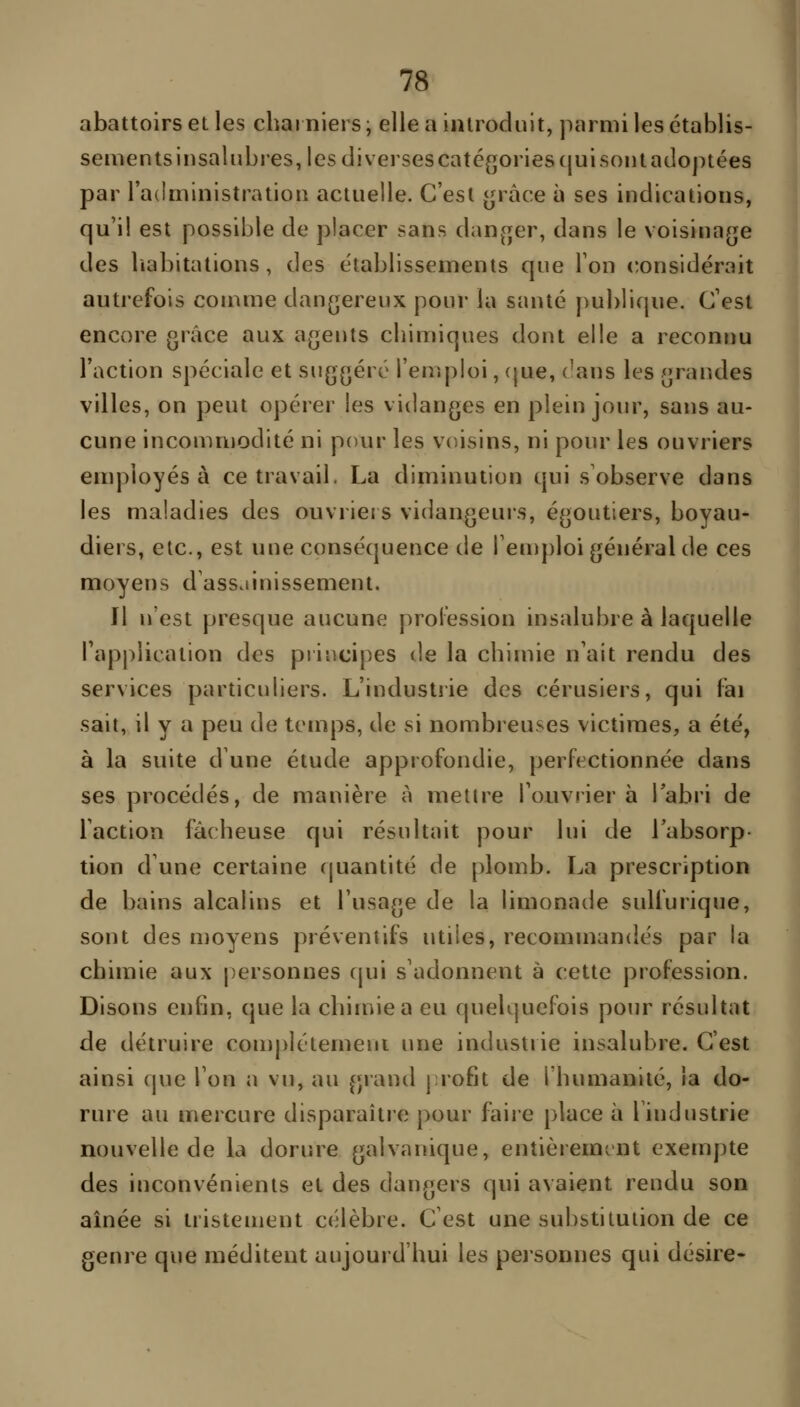 abattoirs et les charniers ; elle a introduit, parmi les établis- sements insalubres, les diverses catégories qui sont adoptées par l'administration actuelle. C'est t^^râce à ses indications, qu'il est possible de placer sans dan^^er, dans le voisinage des liabitations, des établissements que Ton considérait autrefois comme dangereux pour la santé publique. C'est encore grâce aux agents chimiques dont elle a reconnu Faction spéciale et suggéré l'emploi, (jue, ('ans les grandes villes, on peut opérer les vidanges en plein jour, sans au- cune incommodité ni pour les v(/isins, ni pour les ouvriers employés à ce travail, La diminution qui s observe dans les maladies des ouvrieis vidangeurs, égoutiers, boyau- diers, etc., est une conséquence de l'emploi général de ces moyens d'assainissement. Il n'est presque aucune profession insalubre à laquelle l'application des principes de la chimie n'ait rendu des services particuliers. L'industiie des cérusiers, qui fai sait, il y a peu de temps, de si nombreuses victimes, a été, à la suite d'une étude approfondie, perfectionnée dans ses procédés, de manière A mettre l'ouvrier à labri de l'action fâcheuse qui résultait pour lui de l'absorp- tion d une certaine quantité de plomb. La prescription de bains alcalins et l'usage de la limonade sullurique, sont des moyens préventifs utiles, recommandés par la chimie aux personnes qui s'adonnent à cette profession. Disons enfin, que la chimie a eu quelquefois pour résultat de détruire complétemeni une industrie insalubre. C'est ainsi que l'on a vu, au grand |;rofit de l'humanité, ia do- rure au mercure disparaître pour faire place à l'industrie nouvelle de la dorure galvanique, entièrement exempte des inconvénients et des dangers qui avaient rendu son aînée si tristement célèbre. C'est une substitution de ce genre que méditent aujourd'hui les peisonnes qui désire-