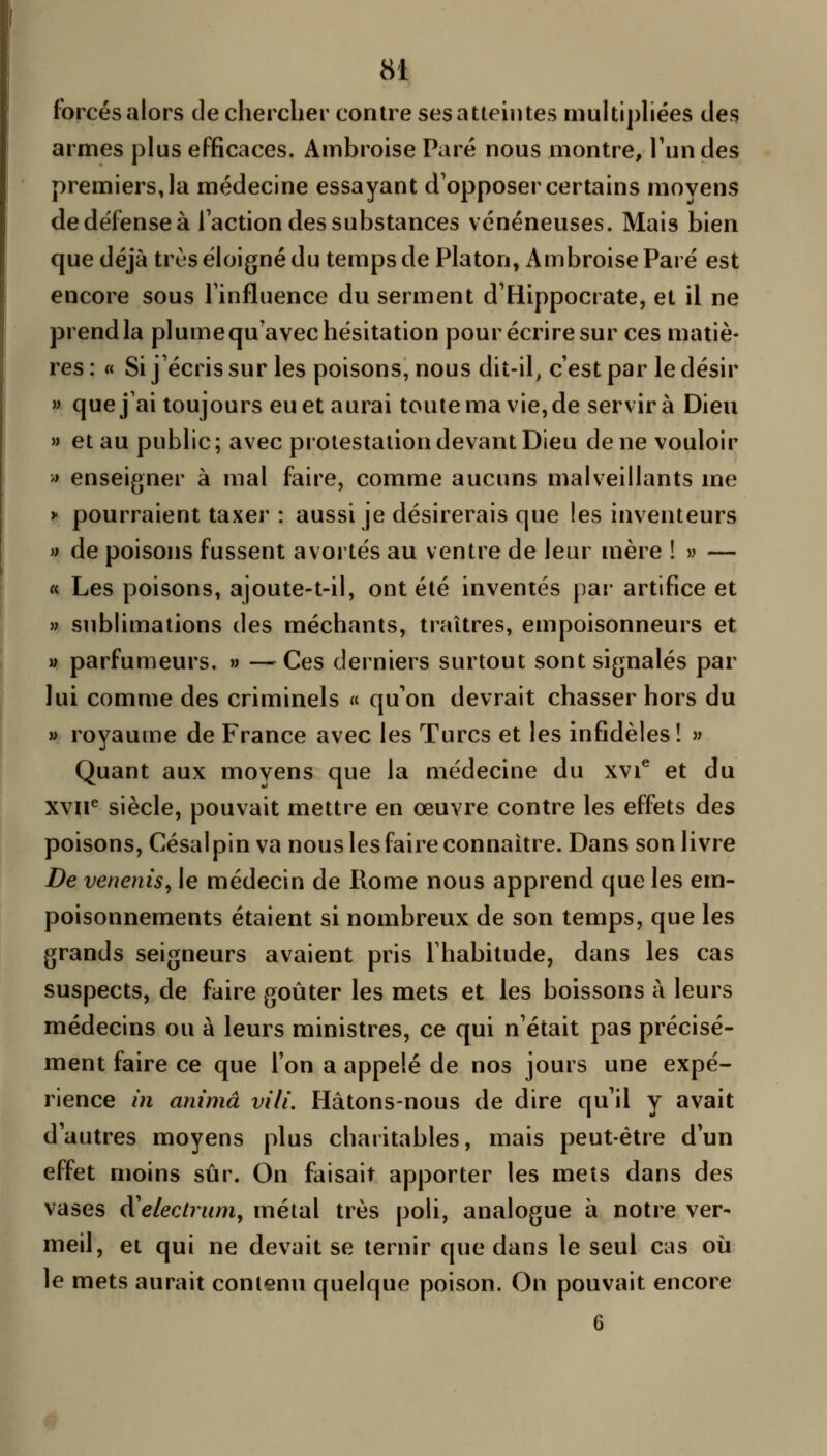 forcés alors de chercher contre ses atteintes niultiphées des armes plus efficaces. Ambroise Paré nous montre, l'un des premiers Ja médecine essayant d'opposer certains moyens de défense à l'action des substances vénéneuses. Mais bien que déjà très éloigné du temps de Platon, Ambroise Paré est encore sous l'influence du serment d'Hippocrate, et il ne prend la plume qu'avec hésitation pour écrire sur ces matiè- res : « Si j'écris sur les poisons, nous dit-il, c'est par le désir » que j'ai toujours eu et aurai toute ma vie, de servira Dieu » et au public; avec protestation devant Dieu de ne vouloir » enseigner à mal faire, comme aucuns malveillants me > pourraient taxer : aussi je désirerais que les inventeurs » de poisons fussent avortés au ventre de leur mère ! » — « Les poisons, ajoute-t-il, ont été inventés par artifice et » sublimations des méchants, traîtres, empoisonneurs et » parfumeurs. » —^ Ces derniers surtout sont signalés par lui comme des criminels « qu'on devrait chasser hors du » royaume de France avec les Turcs et les infidèles! » Quant aux moyens que la médecine du xvi^ et du xvii^ siècle, pouvait mettre en œuvre contre les effets des poisons, Césalpin va nous les faire connaître. Dans son livre De venenis, le médecin de Rome nous apprend que les em- poisonnements étaient si nombreux de son temps, que les grands seigneurs avaient pris l'habitude, dans les cas suspects, de faire goûter les mets et les boissons à leurs médecins ou à leurs ministres, ce qui n'était pas précisé- ment faire ce que l'on a appelé de nos jours une expé- rience in anima vili. Hâtons-nous de dire qu'il y avait d'autres moyens plus charitables, mais peut-être d'un effet moins sûr. On faisait apporter les mets dans des vases à'elecirumy métal très poli, analogue à notre ver- meil, et qui ne devait se ternir que dans le seul cas où le mets aurait contenu quelque poison. On pouvait encore 6