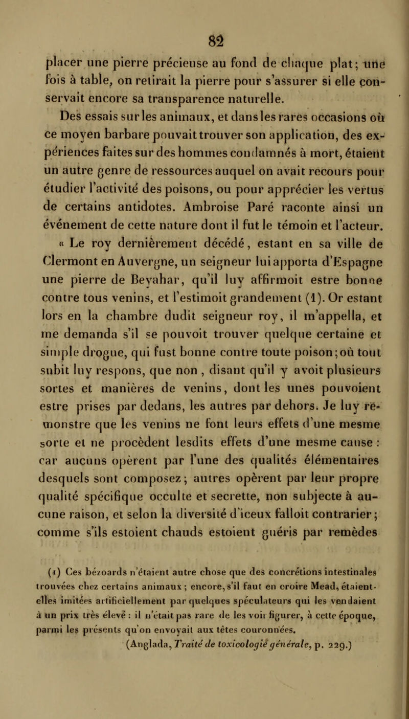 placer une pierre précieuse au fond de cliaque plat; une fois à table, on relirait la pierre pour s'assurer si elle con- servait encore sa transparence naturelle. Des essais sur les animaux, et dans les rares occasions où ce moyen barbare pouvait trouver son application, des ex- périences faites sur des hommes condamnés à mort, étaient un autre genre de ressources auquel on avait recours pour étudier l'activité des poisons, ou pour apprécier les vertus de certains antidotes. Ambroise Paré raconte ainsi un événement de cette nature dont il fut le témoin et l'acteur. « Le roy dernièrement décédé, estant en sa ville de Clermont en Auvergne, un seigneur lui apporta d'Espagne une pierre de Beyahar, qu'il luy affirmoit estre bonne contre tous venins, et l'estimoit grandement (1). Or estant lors en la chambre dudit seigneur roy, il m'appella, et me demanda s'il se pouvoit trouver quelque certaine et simple drogue, qui fust bonne contre toute poison;où tout subit luy respons, que non , disant qu'il y avoit plusieurs sortes et manières de venins, dont les unes pouvoieut estre prises par dedans, les autres par dehors. Je luy rè- monstre que les venins ne font leurs effets d'une mesme sorte et ne procèdent lesdits effets d'une mesme cause : car aucuns opèrent par l'une des qualités élémentaires desquels sont composez; autres opèrent par leur propre qualité spécifique occulte et secrette, non subjecte à au- cune raison, et selon la diversité d'iceux falloit contrarier; comme s'ils estoient chauds estoient guéris par remèdes (i) Ces bé/oards n'étaient autre chose que des concrétions intestinales trouvées chez certains animaux; encore, s'il faut en croire Mead, étaient- elles imitées aitiHciellement par quelques spéculateurs qui les vendaient à un prix très élevé: il n'était pas rare <le les voii figurer, à cette époque, parmi le§ présents qu'on envoyait aux têtes couronnées. (Anglada, Traité de toxicologie générale^ p. 229.)