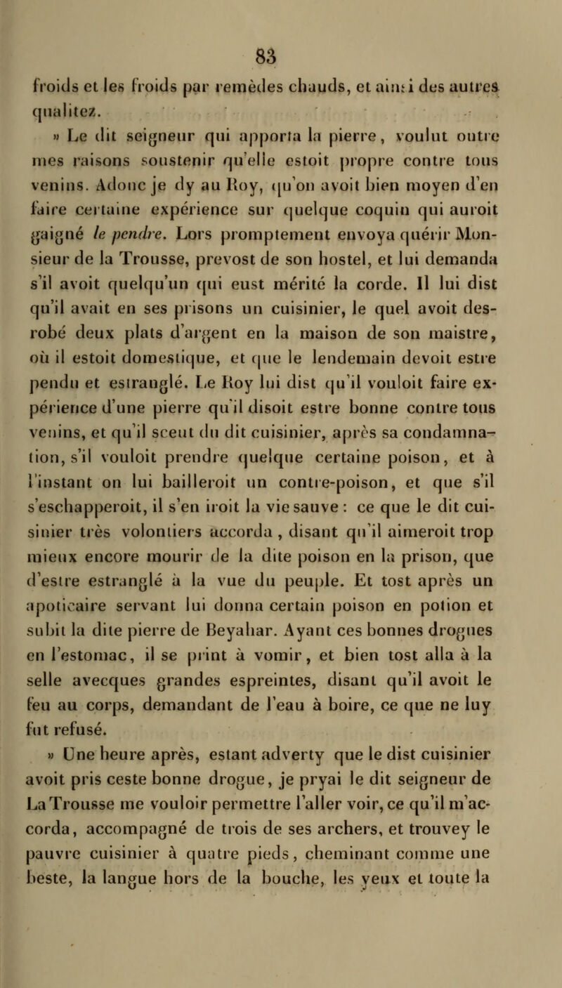 froids et les froids par remèdes chauds, et aiiii i des autres qualité/.. M Le dit seigneur qui apporta la pierre, voulut outre nies raisons soustenir qu'elle estoit propre contre tous venins. Adouc je dy au Roy, ([u'on avoit bien moyen d'en faire certaine expérience sur (juelque coquin qui auroit gai.«né le pendre. Lors promptement envoya quérir Mon- sieur de la Trousse, prevost de son hostel, et lui demanda s'il avoit quelqu'un ([ui eust mérité la corde. Il lui dist qu'il avait en ses prisons un cuisinier, le quel avoit des- robë deux plats d'ar^jent en la maison de son maistre, où il estoit domestique, et cpie le lendemain devoit estre pendu et esiranglé. Le Roy lui dist qu'il vouloit faire ex- périence d'une pierre qu il disoit estre bonne contre tous venins, et qu'il sceut du dit cuisinier, après sa condamna- tion, s'il vouloit prendre quelque certaine poison, et à l'instant on lui bailleroit un contre-poison, et que s'il s'eschapperoit, il s'en iroit la vie sauve : ce que le dit cui- sinier très voloniiers accorda, disant qii'il aimeroit trop mieux encore mourir de la dite poison en la prison, que d'esire estranglé à la vue du peuple. Et tost après un apoticaire servant lui donna certain poison en potion et subit la dite pierre de Beyahar. Ayant ces bonnes drogues en l'estomac, il se print à vomir, et bien tost alla à la selle avecques grandes espreintes, disant qu'il avoit le feu au corps, demandant de l'eau à boire, ce que ne luy fut refusé. » Une heure après, estant adverty que le dist cuisinier avoit pris ceste bonne drogue, je pryai le dit seigneur de La Trousse me vouloir permettre l'aller voir, ce qu'il m'ac- corda, accompagné de trois de ses archers, et trouvey le pauvre cuisinier à quatre pieds, cheminant comme une beste, la langue hors de la bouche, les yeux et toute la