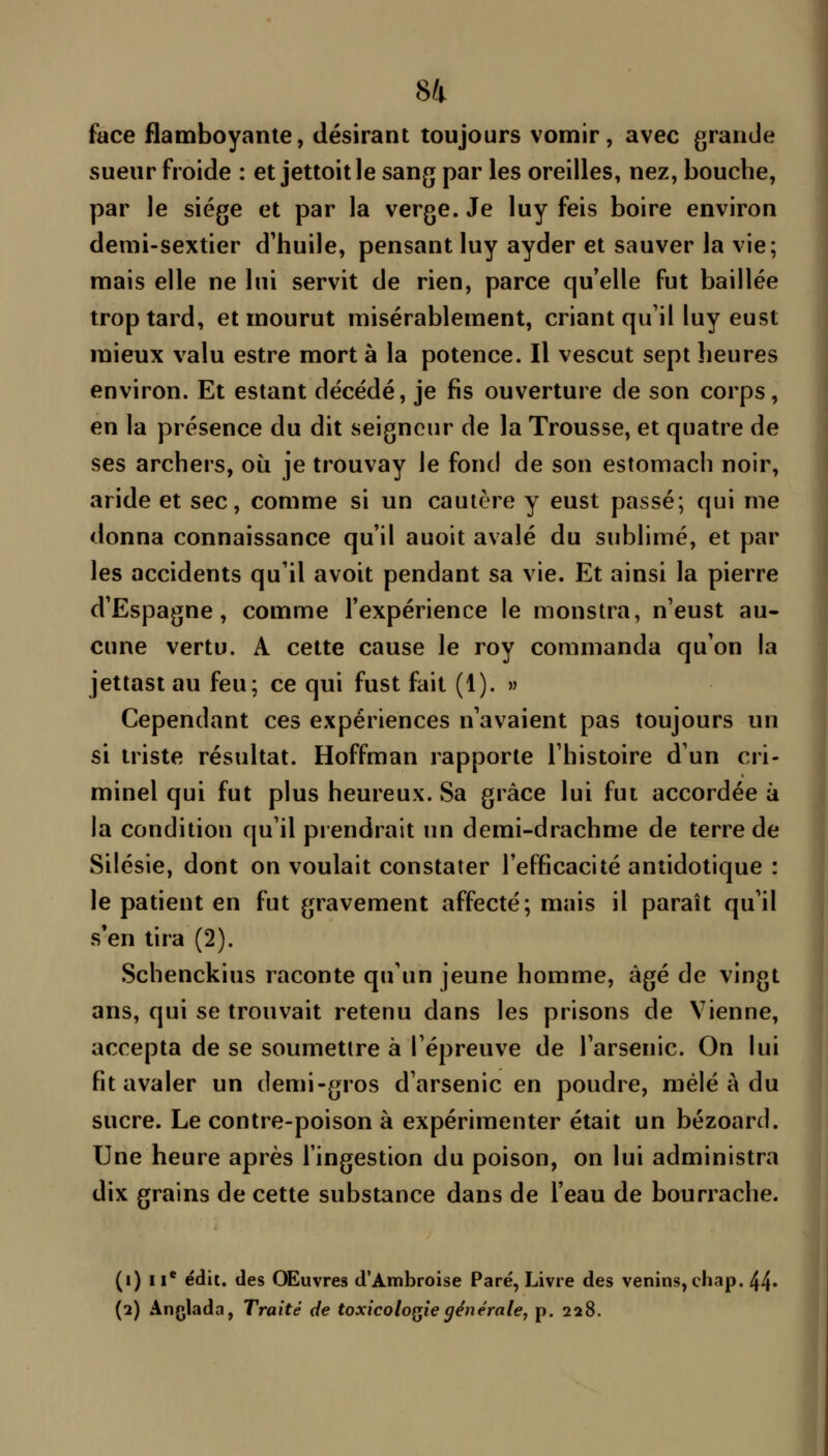 face flamboyante, désirant toujours vomir, avec grande sueur froide : et jettoit le sang par les oreilles, nez, bouche, par le siège et par la verge. Je luy feis boire environ demi-sextier d'huile, pensant luy ayder et sauver la vie; mais elle ne lui servit de rien, parce qu*elle fut baillée trop tard, et mourut misérablement, criant qu'il luy eust mieux valu estre mort à la potence. Il vescut sept heures environ. Et estant décédé, je fis ouverture de son corps, en la présence du dit seigneur de la Trousse, et quatre de ses archers, où je trouvay le fond de son estomach noir, aride et sec, comme si un cautère y eust passé; qui me donna connaissance qu'il auoit avalé du sublimé, et par les accidents qu'il avoit pendant sa vie. Et ainsi la pierre d'Espagne, comme l'expérience le monstra, n'eust au- cune vertu. A cette cause le roy commanda qu'on la jettast au feu; ce qui fust fait (1). w Cependant ces expériences n'avaient pas toujours un si triste résultat. Hoffman rapporte l'histoire d'un cri- minel qui fut plus heureux. Sa grâce lui fut accordée à la condition qu'il prendrait un demi-drachme de terre de Silésie, dont on voulait constater l'efficacité antidotique : le patient en fut gravement affecté; mais il paraît qu'il s*en tira (2). •Schenckius raconte qu'un jeune homme, âgé de vingt ans, qui se trouvait retenu dans les prisons de Vienne, accepta de se soumettre à l'épreuve de l'arsenic. On lui fit avaler un demi-gros d'arsenic en poudre, mêlé à du sucre. Le contre-poison à expérimenter était un bézoard. Une heure après l'ingestion du poison, on lui administra dix grains de cette substance dans de l'eau de bourrache. (i) II* édil. des Œuvres d'Ambroise Paré, Livre des venins, chap. 44- (2) Ânglada, Traité de toxicoloQÎe générale, p. 228.