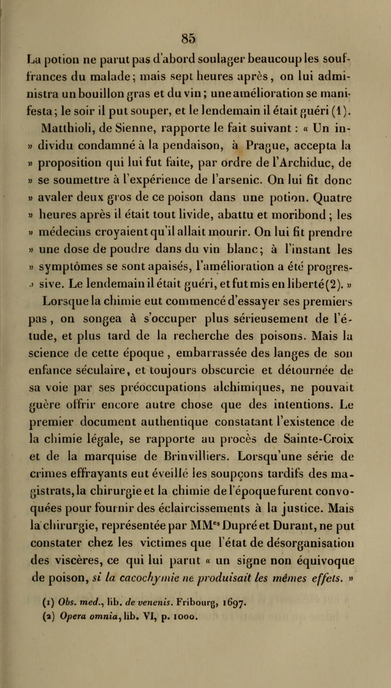 La potion ne parut pas d'abord soulager beaucoup les souf- frances du malade; mais sept heures après, on lui admi- nistra un bouillon gras et du vin; une amélioration se mani- festa; le soir il put souper, et le lendemain il était fjuéri (1). Matthioli, de Sienne, rapporte le fait suivant : « Un in- M dividu condamné à la pendaison, à Prague, accepta la M proposition qui lui fut faite, par ordre de TArchiduc, de » se soumettre à Texpérience de l'arsenic. On lui fit donc » avaler deux gros de ce poison dans une potion. Quatre » heures après il était tout livide, abattu et moribond ; les M médecins croyaient qu'il allait mourir. On lui fit prendre » une dose de poudre dans du vin blanc; à l'instant les » symptômes se sont apaisés, l'amélioration a été progres- j sive. Le lendemain il était guéri, et fut mis en liberté(2). » Lorsque la chimie eut commencé d'essayer ses premiers pas , on songea à s'occuper plus sérieusement de l'é- tude, et plus tard de la recherche des poisons. Mais la science de cette époque , embarrassée des langes de son enfance séculaire, et toujours obscurcie et détournée de sa voie par ses préoccupations alchimiques, ne pouvait guère offrir encore autre chose que des intentions. Le premier document authentique constatant l'existence de la chimie légale, se rapporte au procès de Sainte-Croix et de la marquise de Brinvilliers. Lorsqu'une série de crimes effrayants eut éveillé les soupçons tardifs des ma- gistrats, la chirurgie et la chimie de l'époque furent convo- quées pour fournir des éclaircissements à la justice. Mais la chirurgie, représentée par MM**Dupréet Durant, ne put constater chez les victimes que l'état de désorganisation des viscères, ce qui lui parut « un signe non équivoque de poison, si la cacochymie ne produisait les mêmes effets, » (i) 06s. med.^ lib. devenenis. Fribourg, 1697. (a) Opéra omnia, lib. YI, p. 1000.