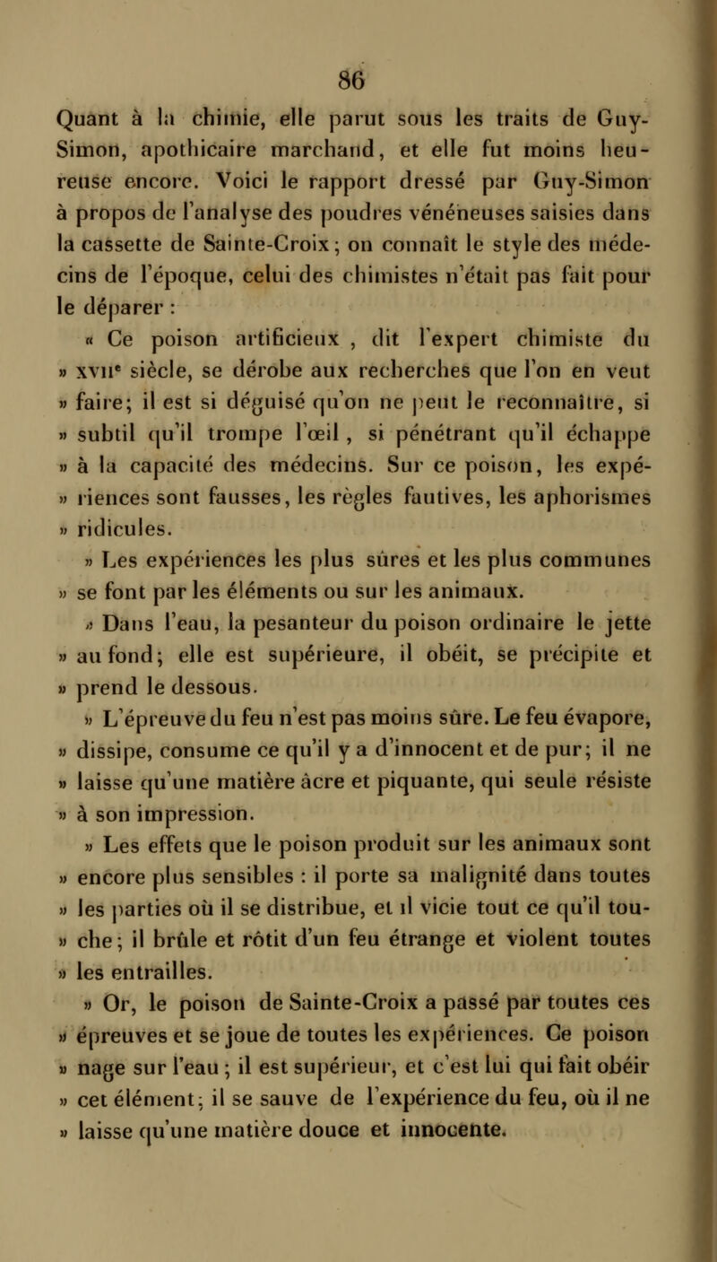 Quant à la chimie, elle parut sons les traits de Guy- Simon, apothicaire marchand, et elle fut moins heu- reuse encore. Voici le rapport dressé par Guy-Simon à propos de l'analyse des poudres vénéneuses saisies dans la cassette de Sainte-Croix; on connaît le style des méde- cins de Fépoque, celui des chimistes n'était pas fait pour le déparer : « Ce poison artificieux , dit l'expert chimiste du » xvii* siècle, se dérohe aux recherches que Ton en veut M faire; il est si déguisé qu'on ne peut le reconnaître, si » subtil qu'il trompe Toeil , si pénétrant qu'il échappe » à la capacité des médecins. Sur ce poison, les expé- » riences sont fausses, les règles fautives, les aphorismes w ridicules. » Les expériences les plus sûres et les plus communes » se font par les éléments ou sur les animaux. lî Dans l'eau, la pesanteur du poison ordinaire le jette « au fond; elle est supérieure, il obéit, se précipite et » prend le dessous. >j L'épreuve du feu n'est pas moins sûre. Le feu évapore, » dissipe, consume ce qu'il y a d'innocent et de pur; il ne » laisse qu'une matière acre et piquante, qui seule résiste w à son impression. » Les effets que le poison produit sur les animaux sont » encore plus sensibles : il porte sa malignité dans toutes w les parties où il se distribue, et \\ vicie tout ce qu'il tou- » che; il brûle et rôtit d'un feu étrange et violent toutes » les entrailles. M Or, le poison de Sainte-Croix a passé par toutes ces » épreuves et se joue de toutes les expériences. Ce poison M nage sur l'eau ; il est supérieur, et c'est lui qui fait obéir » cet élément: il se sauve de l'expérience du feu, où il ne » laisse qu'une matière douce et innocente.