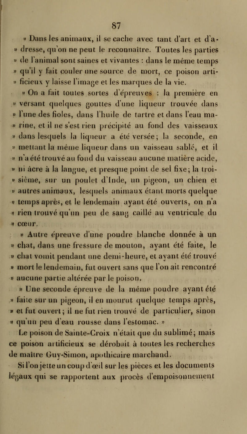 » Dans les animaux, il se cache avec tant d'art et d'à- » dresse, qu'on ne peut le reconnaître. Toutes les parties » de Tanimal sont saines et vivantes : dans le même temps » qu'il y fait couler une source de mort, ce poison arti- » ficieux y laisse Timage et les marques de la vie. » On a lait toutes sortes d'épreuves : la première en » versant quelques gouttes d'une liqueur trouvée dans » l'une des fioles, dans l'huile de tartre et dans l'eau ma- M rine, et il ne s'est rien précipité au fond des vaisseaux » dans lesquels la liqueur a été versée; la seconde, en » mettant la même liqueur dans un vaisseau sablé, et il » n'a été trouvé au fond du vaisseau aucune matière acide, w ni acre à la langue, et presque [)oint de sel fixe; la tioi- » sième, sur un poulet d'Inde, un pigeon, un chien et » autres animaux, les(piels animaux étant morts quelque M temps après, et le lendemain ayant été ouverts, on n'a 't rien trouvé qu'im peu de sang caillé au ventricule du » cœur. M Autre épreuve d'une poudre blanche donnée à un M chat, dans une fressure de mouton, ayant été faite, le w chat vomit pendant une demi-heure, et ayant été trouvé » mort le lendemain, fut ouvert sans que Ton ait rencontré » aucune partie altérée par le poison. » Une seconde épreuve de la même poudre ayant été » faite sur un pigeon, il en mourut quelque temps après, » et fut ouvert; il ne fut rien trouvé de particulier, sinon M qu'un peu d'eau rousse dans l'estomac. » Le poison de Sainte-Croix n'était que du sublimé; mais ce poison artificieux se dérobuit à toutes les recherches de maître Guy-Simon, apothicaire marchand. Si l'onjette un coup d'oeil sur les pièces et les documents légaux qui se rapportent aux procès d'empoisonucment