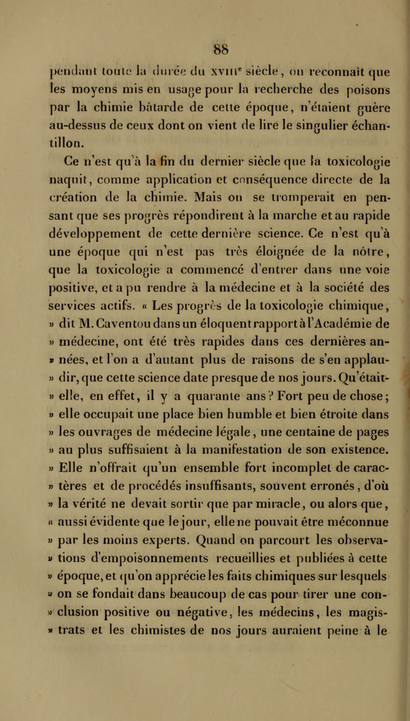 pendaiït toiiic la duiée du xvm** siècle, on reconnaît que les moyens mis en usage pour la recherche des poisons par la chimie bâtarde de cette époque, n étaient guère au-dessus de ceux dont on vient de lire le singulier échan- tillon. Ce n'est qu'à la fin du derniei* siècle que la toxicologie naquit, comme application et conséquence directe de la création de la chimie. Mais ou se tromperait en pen- sant que ses progrès répondirent à la marche et au rapide développement de cette dernière science. Ce n'est qu à une époque qui n'est pas très éloignée de la nôtre, que la toxicologie a commencé d'entrer dans une voie positive, et a pu rendre à la médecine et à la société des services actifs. « Les progrès de la toxicologie chimique, » dit M.Caventoudansun éloquentrapportàTAcadémie de » médecine, ont été très rapides dans ces dernières an- » nées, et Ton a d'autant plus de raisons de s'en applau- » dir, que cette science date presque de nos jours. Qu'était- » elle, en effet, il y a quarante ans? Fort peu de chose; » elle occupait une place bien humble et bien étroite dans » les ouvrages de médecine légale, une centaine de pages » au plus suffisaient à la manifestation de son existence. » Elle n'offrait qu'un ensemble fort incomplet de carac- n tères et de procédés insuffisants, souvent erronés, d'où M la vérité ne devait sortir que par miracle, ou alors que, « aussi évidente que le jour, elle ne pouvait être méconnue » par les moins experts. Quand on parcourt les observa- » tions d'empoisonnements recueillies et publiées à cette M époque, et (|u'on apprécie les faits chimiques sur lesquels « on se fondait dans beaucoup de cas pour tirer une con- v> clusion positive ou négative, les médecins, les magis- » trats et les chimistes de nos jours auraient peine à le