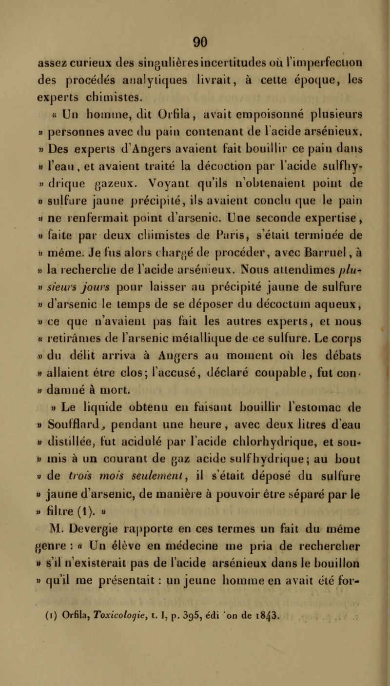 assez curieux des singulières incertitudes où l'imperfection des procédés anaiyiicpies livrait, à celte épo([ue, les experts chimistes. «< Un homme, dit Orfila, avait empoisonné plusieurs » personnes avec du pain contenant de 1 acide arsénieux. M Des experts d'Angers avaient fait bouillir ce pain dans M Teau , et avaient traité la décoction par Tacide sulfhy- » drique gazeux. Voyant qu'ils n'obtenaient point de a sulfure jaune précipité, ils avaient conclu (|ue le pain M ne renfermait point d'arsenic. Une seconde expertise, ») faite par deux ciiimistes de Paris, s'était terminée de M même. Je fus alors char(;é de procéder, avec Barruel, à M la recherche de l'acide arsénieux. Nous attendîmes plu^ M sieurs jours pour laisser au précipité jaune de sulfure M d'arsenic le temps de se déposer du décoctum aqueux, » ce que n'avaient pas fait les autres experts, et nous « retirâmes de l'arsenic métallique de ce sulfure. Le corps » du délit arriva à Angers au moment où les débats » allaient être clos; l'accusé, déclaré coupable, fut con- » damné à mort. M Le liquide obtenu eu faisant bouillir l'estomac de « Soufflard^ pendant une heure, avec deux litres d'eau V distillée, fut acidulé par l'acide chlorhydrique, et sou- w mis à un courant de gaz acide suif hydri(|ue; au bout V de trois mois seulement, il s'était déposé du sulfure M jaune d'arsenic, de manière à pouvoir être séparé par le » filtre (1). » M. Devergie rapporte en ces termes un fait du même genre : « Un élève en médecine me pria de rechercher » s'il n'existerait pas de l'acide arsénieux dans le bouillon » qu'il me présentait : un jeune homme en avait été for- (i) Orfila, Toxicologie, t. I, p. SqS, édi on de i843.