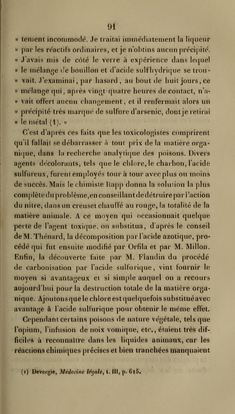 » tetDent incommodé. Je traitai immédiatement la liqueur » par les réactifs ordinaires, et je n'obtins aucun préci[)ité. » J'avais mis de côté le verie à expérience dans lequel w le mélange de bouillon et d'acide sulfliydricjue se trou- » vait. J'examinai, par hasard, au bout de liuit jours, ce » mélange qui, après vingt quatre heures de contact, n'a- » vait offert aucun changement, et il renfermait alors un » ])récipité très marqué de sulfure d'arsenic, dontje retirai » le métal (1). » C'est d'après ces faits que les toxicologistes comprirent (|u il fallait se débarrasser à tout prix de la matièie orga- ni([ue, dans la reclierche analytique des poisons. Divers agents décolorants, tels que le cblore, le charbon, l'acide sulfureux, furent employés tour à tour avec plus ou moins de succès. Mais le chimiste Happ donna la solution la plus complèteduproblèiue,en conseillant de détruire par Tact ion du niire, dans un creuset chauffé au rouge, la totalité de la matière animale. A ce moyen qui occasionnait quelque perte de l'agent toxique, on substitua, d'après le conseil de M. Thénard, la décomposition par l'acide azotique, pro- cédé qui fut ensuite modifié par Orfila et par M. Millon. Enfin, la découverte faite par M. Flandin du procédé de carbonisation par l'acide sulfurique, vint fournir le moyen si avantageux et si simple auquel on a recours aujourd'hui pour la destruction totale de la matière orga- nique. Ajouionsque le chloreestquelquefoissubstituéavec avantage à l'acide sulfurique pour obtenir le même effet. Cependant certains poisons de nature végétale, tels que l'opium, l'infusion de noix vomique, etc., étaient très dif- ficiles à reconnaître dans les liquides animaux^ car les réactions chimiques précises et bien tranchées manquaient (i) Devergie, Médecine légale^ t. III, p. 6l5.