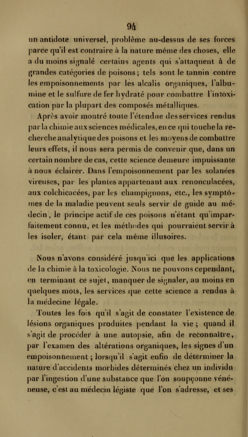 un antidote universel, prol)lème au-dessus de ses forces parce qu'il est contraire à la nature même des choses, elle a du moins signalé certains agents qui s'attaquent à de Jurandes catégories de jioisons; tels sont le tannin contre les empoisonnements par les alcalis organiques, l'albu- mine et le sulfure de fer hydraté pour ( onibattre l intoxi- cation parla plupart des composés métalliques. Après avoir montré toute l'étendue des services rendus par la chimie aux sciences médicales, en ce cpii touche la re- cherche analytique des poisons et les moyens de combattre leurs effets, il nous sera permis de convenir que, dans un certain nombre de cas, cette science demeure impuissante à nous éclairer. Dans l'empoisonnement par les solanées vireuses, par les plantes appartenant aux renonculacées, aux colchicacées, par les champignons, etc., les symptô- mes de la maladie peuvent seuls servir de guide au mé- decin, le principe actif de ces poisons n'étant qu'impar- faitement connu, et les méthodes qui pourraient servir à 1 les isoler, étant par cela même illusoires. \ Nous n'avons considéré jusqu ici que les applications de la chimie à la toxicologie. Nous ne pouvons cependant, en terminant ce sujet, manquer de signaler, au moins en quelques mots, les services (|ue cette science a rendus à la médecine légale. Toutes les fois qu'il s'agit de constater l'existence de lésions organiques produites pendant la vie ; quand il s'agit de procéder à une autopsie, afin de reconnaître, par l'examen des altérations organiques, les signes d'un empoisonnement ; lorscju'il s'agit enfin de déterminer la nature d'accidents morbides déterminés chez un individu par l'ingestion d'une substance que l'on soupçonne véné- neuse, c'est au médecin légiste que l'on s'adresse, et ses