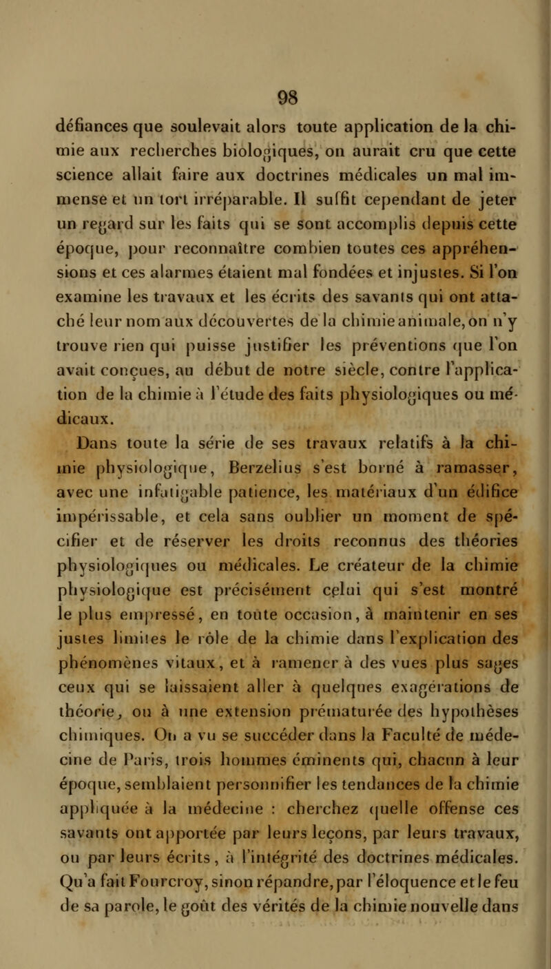 défiances que soulevait alors toute application de la chi- mie aux recherches biolof^iques, ou aurait cru que cette science allait faire aux doctrines médicales un mal im- mense et un tort irréparable. Il suffit cependant de jeter un rejjard sur les faits qui se sont accomplis depuis cette époque, pour reconnaître combien toutes ces appréhen- sions et ces ahirmes étaient mal fondées et injustes. Si l'on examine les travaux et les écrits des savants qui ont atta- ché leur nom aux découvertes de la chiniieaniuiale, on n'y trouve rien qui puisse justifier les préventions que Ton avait conçues, au début de notre siècle, contre l'applica- tion de la chimie à l'étude des faits physiologiques ou mé- dicaux. Dans toute la série de ses travaux relatifs à la chi- mie physiologique, Berzelius s'est borné à ramasser, avec une infaii{]able patience, les matériaux d'un édifice impérissable, et cela sans oublier un moment de spé- cifier et de réserver les droits reconnus des théories physiologiques ou médicales. Le créateur de la chimie physiologique est précisément cplui qui s'est montré le plus em|)ressé, en toute occasion, à maintenir en ses justes limites le rôle de la chimie dans l'explication des phénomènes vitaux, et à ramener à des vues plus sages ceux qui se laissaient aller à quelques exagérations de théorie, ou à une extension prématurée des hypothèses chimiques. Ori a vu se succéder dans la Faculté de méde- cine de Paris, trois hommes éminents qui, chacun à leur époque, semblaient personnifier les tendances de la chimie appliquée à la médecine : cherchez (juelle offense ces savants ont apportée par leurs leçons, par leurs travaux, ou parleurs écrits, à l'intégrité des doctrines médicales. Qu'a fait Fourcroy, sinon répandre, par l'éloquence et le feu de sa parole, le goût des vérités de la chimie nouvelle dans