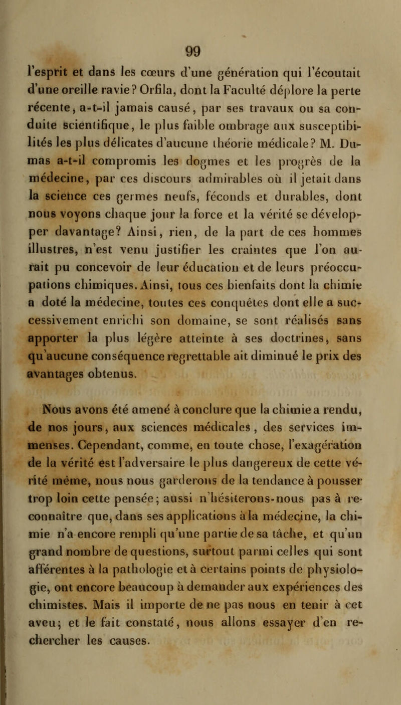 l'esprit et dans les cœurs d'une génération qui Técoutait d'une oreille ravie? Orfila, dont la Faculté déplore la perle récente, a-t-il jamais causé, par ses travaux ou sa con- duite Bcienlifiqne, le plus faible ombrage aux susceptibi- lités les plus délicates d'aucune théorie médicale? M. Du- mas a-t-il compromis les dogmes et les progrès de la médecine, par ces discours admirables où il jetait dans la science ces germes neufs, féconds et durables, dont nous voyons chaque jour la force et la vérité se dévelop- per davantage? Ainsi, rien, de la part de ces hommes illustres, n'est venu justifier les craintes que Ton au- rait pu concevoir de leur éducation et de leurs préoccu- pations chimiques. x\insi, tous ces bienfaits dont la chimie a doté la médecine, toutes ces conquêtes dont elle a suc- cessivement enrichi son domaine, se sont réalisés sans apporter la plus légère atteinte à ses doctrines, sans qu'aucune conséquence regrettable ait diminué le prix des avantages obtenus. Nous avons été amené à conclure que la chimie a rendu, de nos jours, aux sciences médicales , des services im- menses. Cependant, comme, en toute chose, l'exagération de la vérité est l'adversaire le plus dangereux de cette vé- rité même, nous nous garderons de la tendance à pousser trop loin cette pensée; aussi n hésiterons-nous pas à re- connaître que, dans ses applications à la médecine, la chi- mie n'a encore rempli qu'une partie de sa lâche, et qu'un grand nombre de questions, surtout parmi celles qui sont afférentes à la pathologie et à certains points de physiolo- gie, ont encore beaucoup à demander aux expériences des chimistes. Mais il importe de ne pas nous en tenir à cet aveu; et le fait constaté, nous allons essayer d'en re- chercher les causes.