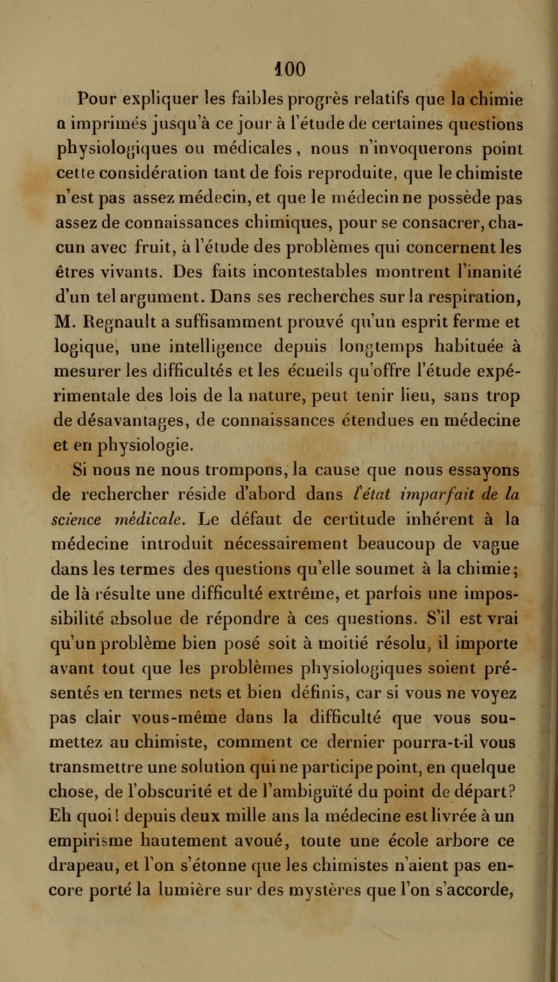 Pour expliquer les faibles progrès relatifs que la chimie Q imprimés jusqu'à ce jour à Tétude de certaines questions physiologiques ou médicales, nous n'invoquerons point cette considération tant de fois reproduite, que le chimiste n'est pas assez médecin, et que le médecin ne possède pas assez de connaissances chimiques, pour se consacrer, cha- cun avec fruit, à l'étude des problèmes qui concernent les êtres vivants. Des faits incontestables montrent l'inanité d'un tel argument. Dans ses recherches sur la respiration, M. Regnault a suffisamment prouvé qu'un esprit ferme et logique, une intelligence depuis longtemps habituée à mesurer les difficultés et les écueils qu'offre l'étude expé- rimentale des lois de la nature, peut tenir lieu, sans trop de désavantages, de connaissances étendues en médecine et en physiologie. Si nous ne nous trompons, la cause que nous essayons de rechercher réside d'abord dans féicd imparfait de la science médicale. Le défaut de certitude inhérent à la médecine introduit nécessairement beaucoup de vague dans les termes des questions qu'elle soumet à la chimie; de là résulte une difficulté extrême, et parfois une impos- sibilité absolue de répondre à ces questions. S'il est vrai qu'un problème bien posé soit à moitié résolu^ il importe avant tout que les problèmes physiologiques soient pré- sentés en termes nets et bien définis, car si vous ne voyez pas clair vous-même dans la difficulté que vous sou- mettez au chimiste, comment ce dernier pourra-t-il vous transmettre une solution qui ne participe point, en quelque chose, de l'obscurité et de l'ambiguïté du point de départ? Eh quoil depuis deux mille ans la médecine est livrée à un empirisme hautement avoué, toute une école arbore ce drapeau, et l'on s'étonne que les chimistes n'aient pas en- core porté la lumière sur des mystères que l'on s'accorde,