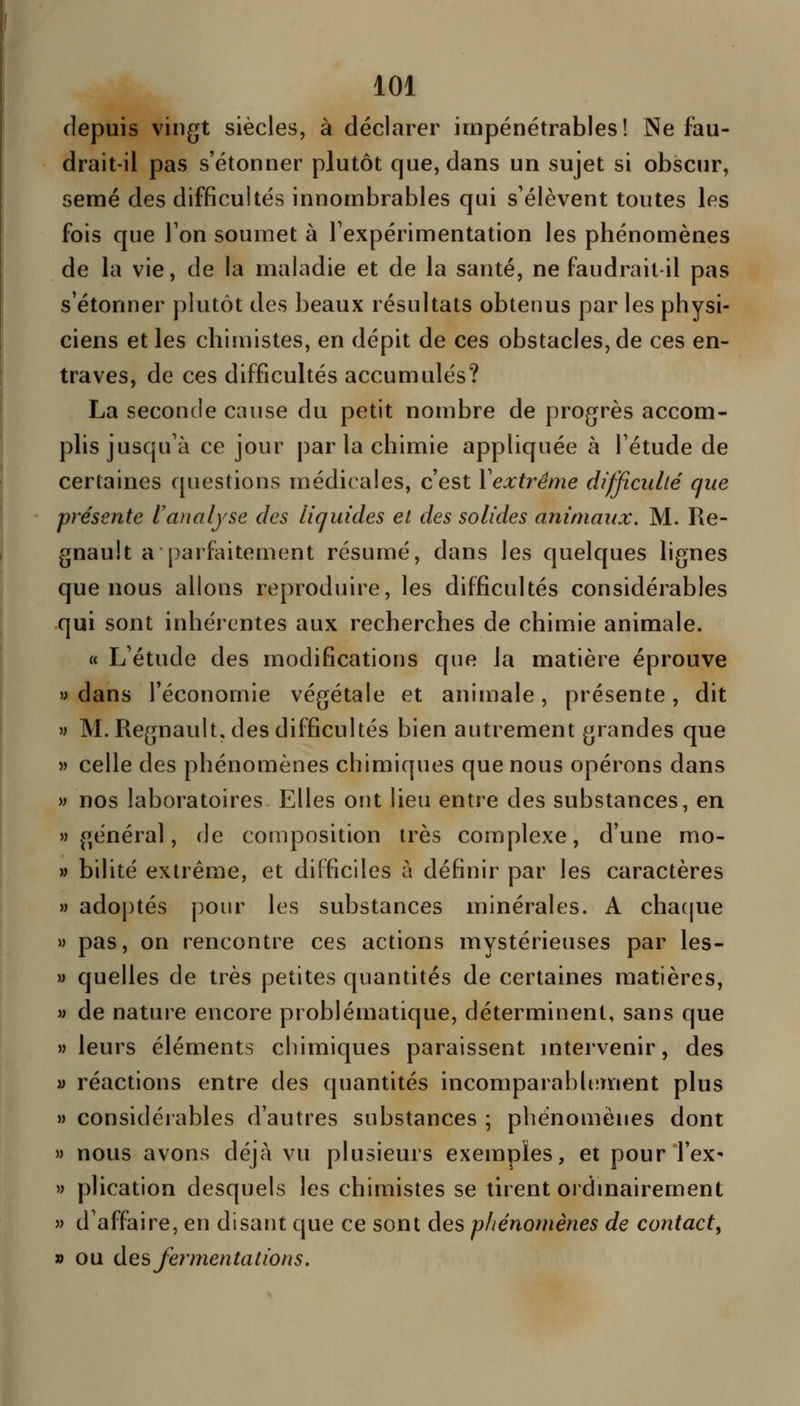 depuis vingt siècles, à déclarer impénétrables! Ne fau- drait-il pas s'étonner plutôt que, dans un sujet si obscur, semé des difficultés innombrables qui s'élèvent toutes les fois que Ton soumet à l'expérimentation les phénomènes de la vie, de la maladie et de la santé, ne faudrait-il pas s'étonner plutôt des beaux résultats obtenus par les physi- ciens et les chimistes, en dépit de ces obstacles, de ces en- traves, de ces difficultés accumulés? La seconde cause du petit nombre de progrès accom- plis jusqu'à ce jour par la chimie appliquée à l'étude de certaines questions médicales, c'est Yextrême difficulté que présente Uwwiyse des liquides et des solides animaux. M. Re- gnault a parfaitement résumé, dans les quelques lignes que nous allons reproduire, les difficultés considérables qui sont inhérentes aux recherches de chimie animale. « L'étude des modifications que la matière éprouve «dans l'économie végétale et animale, présente, dit » M. Regnault, des difficultés bien autrement grandes que « celle des phénomènes chimiques que nous opérons dans w nos laboratoires Elles ont lieu entre des substances, en général, de composition très complexe, d'une mo- » bilité extrême, et difficiles à définir par les caractères » adoptés pour les substances minérales. A chatjue » pas, on rencontre ces actions mystérieuses par les- M quelles de très petites quantités de certaines matières, » de nature encore problématique, déterminent, sans que » leurs éléments chimiques paraissent mtervenir, des y réactions entre des quantités incomparablement plus » considéiables d'autres substances ; phénomènes dont » nous avons déjà vu plusieurs exemples, et pourTeX' » plication desquels les chimistes se tirent ordinairement » d'affaire, en disant que ce sont des phénomènes de contact, » ou des fermentations.