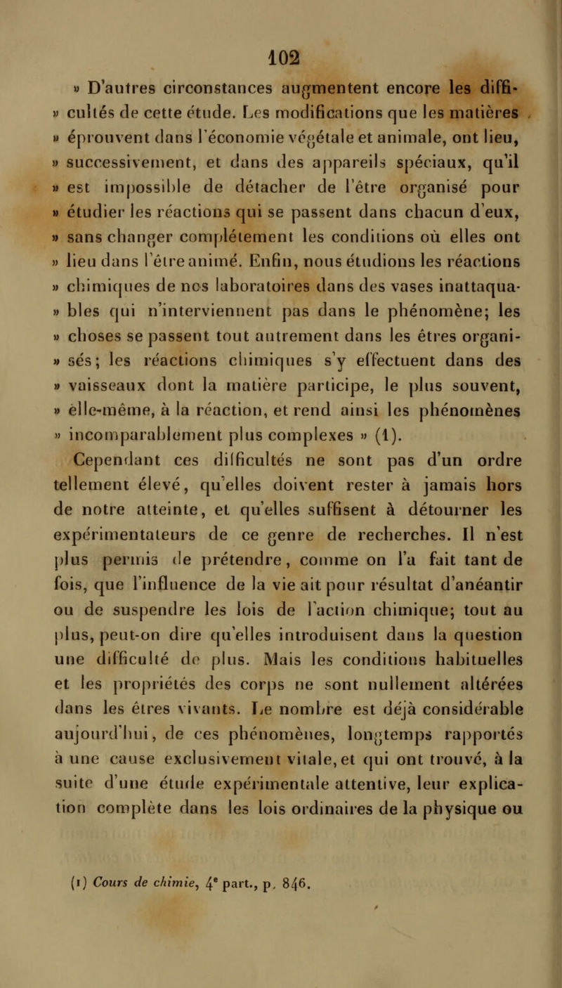 « D'autres circonstances au^jmentent encore les diffi- w cultes de cette étude. Les modifications que les matières » éprouvent dans Téconomie vc(jétale et animale, ont lieu, » successivement, et dans des appareils spéciaux, qu'il » est impossible de détacher de l'être organisé pour » étudier les réactions qui se passent dans chacun d'eux, » sans changer complètement les conditions où elles ont M lieu dans Téire animé. Enfin, nous étudions les réactions » chimiques de nos laboratoires dans des vases inattaqua- » blés qui n'interviennent pas dans le phénomène; les » choses se passent tout autrement dans les êtres organi- » ses; les réactions chimiques s'y effectuent dans des » vaisseaux dont la matière participe, le plus souvent, » elle-même, à la réaction, et rend ainsi les phénomènes » incomparablement plus complexes » (1). Cependant ces dilficultés ne sont pas d'un ordre tellement élevé, quelles doivent rester à jamais hors de notre atteinte, et qu'elles suffisent à détourner les expérimentateurs de ce genre de recherches. Il n'est plus permis de prétendre, comme on l'a fait tant de fois, que l'influence de la vie ait pour résultat d'anéantir ou de suspendre les lois de Faction chimique; tout au plus, peut-on dire qu'elles introduisent dans la question une difficulté de plus. Mais les conditions habituelles et les propriétés des corps ne sont nullement altérées dans les êtres vivants. Le nombre est déjà considérable aujourd'hui, de ces phénomènes, longtemps rapportés à une cause exclusivement vitale,et qui ont trouvé, à la suite d'une étude expérimentale attentive, leur explica- tion complète dans les lois ordinaires de la physique ou (i) Cours de chimie, 4* part., p. 846.