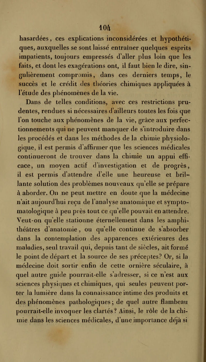 hasardées, ces explications inconsidérées et hypothéti- ques, auxquelles se sont laissé entraîner quelques esprits impatients, toujours empressés d'aller plus loin que les faits, et dont les exagérations ont, il faut bien le dire, sin- gulièrement compromis, dans ces derniers temps, le succès et le crédit des théories chimiques appliquées à l'étude des phénomènes de la vie. Dans de telles conditions, avec ces restrictions pru- dentes, rendues si nécessaires d'ailleurs toutes les fois que l'on touche aux phénomènes de la vie, grâce aux perfec- tionnements qui ne peuvent manquer de s'introduire dans les procédés et dans les méthodes de la chimie physiolo- gique, il est permis d'affirmer que les sciences médicales continueront de trouver dans la chimie un appui effi- cace, un moyen actif d'investigation et de progrès, il est permis d'attendre d'elle une heureuse et bril- lante solution des problèmes nouveaux qu'elle se prépare à aborder. On ne peut mettre en doute que la médecine n'ait aujourd'hui reçu de l'analyse anatomique et sympto- malologique à peu près tout ce qu'elle pouvait en attendre. Veut-on qu'elle stationne éternellement dans les amphi- théâtres d'anatomie , ou qu'elle continue de s'absorber dans la contemplation des apparences extérieures des maladies, seul travail qui, depuis tant de siècles, ait formé le point de départ et la source de ses préceptes? Or, si la médecine doit sortir enfin de cette ornière séculaire, à quel autre guide pourrait-elle s'adresser, si ce n'est aux sciences physiques et chimiques, qui seules peuvent por- ter la lumière dans la connaissance intime des produits et des phénomènes pathologiques ; de quel autre flambeau pourrait-elle invoquer les clartés? Ainsi, le rôle de la chi- mie dans les sciences médicales, d'une importance déjà si