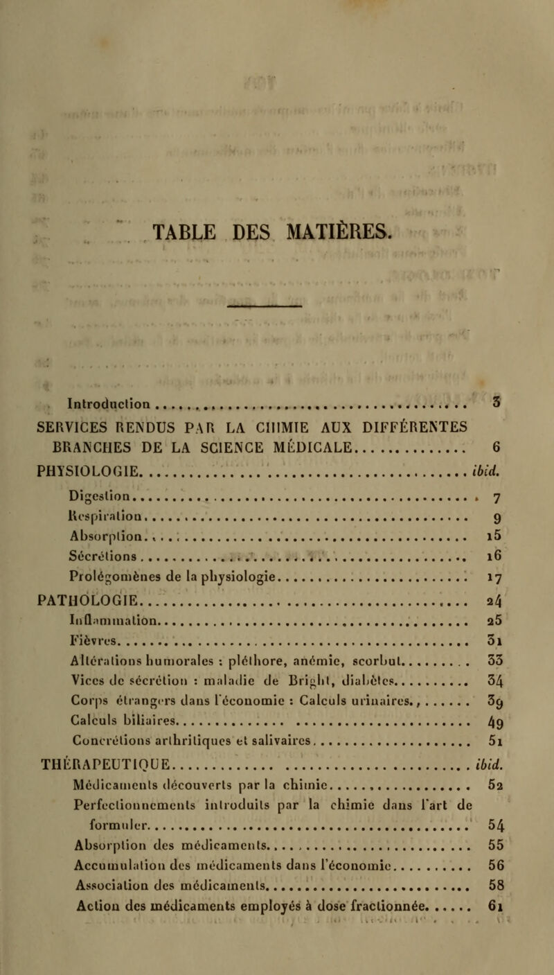 Introduction 3 SERVICES RENDUS PAR LA CHIMIE AUX DIFFÉRENTES BRANCHES DE LA SCIENCE MÉDICALE 6 PHISIOLOGIE ibid. Digestion » 7 lU'Spiration 9 Absorption. « i5 Sécrétions 16 Prolégomènes de la physiologie 17 PATHOLOGIE 24 InQaninialion 25 Fièv rcs 31 Altérations humorales : pléthore, anémie, scorbut 33 Vices de sécrétion : maladie de Bright, diabètes 34 Corps étrangers dans l'économie : Calculs uriuaires., 39 Calculs biliaires 49 Concrétions arthritiques et salivaircs 5i THÉRAPEUTIQUE ibid. Médicaments découverts par la chimie 62 Perfectionnements introduits par la chimie dans l'art de formuler 54 Absorption des médicaments 55 Accumulation des médicaments dans l'économie 56 Association des médicaments 58 Action des médicaments employés à dose fractionnée 61