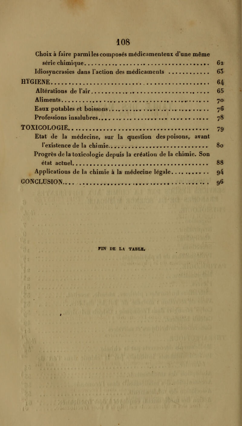 Choix à faire parmi les composés médicamenteux d'une même série chimique 62 Idiosjncrasies dans i'aclion des médicaments 65 HYGIENE 64 Altérations de l'air 65 Aliments , 70 Eaux potables et boissons 76 Professions insalubres 78 TOXICOLOGIE 79 Etat de la médecine, sur la question des poisons, avant l'existence de la chi mie 80 Progrès delà toxicologie depuis la création de la chimie. Son état actuel 88 Applications de la chimie à la médecine légale 94 CONCLUSION.... 96 FIN DE LA TABLE.