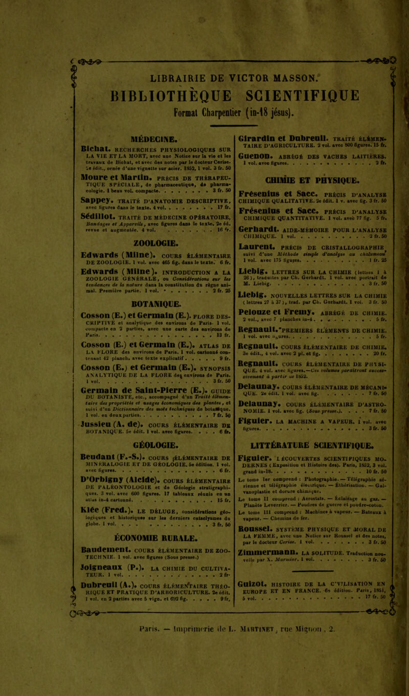 t:-^.-^; t^v^'g LIBRAIRIE DE VICTOR MASSON. BIBLIOTHÈQUE SCIENTIFIQUE Format Charpentier (in-iS jésus). ^ MÉDECINE. BIChat. RECHERCHES PHYSIOLOGIQUES SUR LA VIE ET LA MORT, areC une Notice tur la vie et Ici travaux de Uichat, et avec des cotes par le doctenr Cerite> \e édit., ornée d'uoe vignette sur acier. 1853,1 vol. 3 fr. 50 Aloure et Martin, précis de thérapeu- tique SPÉCIALE, de pharmaoeutiqa*, 4a pharma- cologie, 1 beau vol. compacte 3fr. 50 Sappey. traité d'anatomib descriptive, avec figures dans le texte. 4 toI 17 &. SédlllOt. traité de MÉDECINE OPÉRATOIRE, Bandages tt Appareil*, avec âgures dans le texte. 3e éd. revue et augmentée. 4 vol. . 16 <r. ZOOLOGIE. Edwards (Milne). cours élémentaire DE zoologie. I vol. avec 465 6g. dans le texte. 6 fir. Edwards (Mllne). introduction a la zoologie GÉNÉRALE, ou Cotuidérationt mr Ut tendances de la nature dans la constitution do règne ani- mal. Première partie. 1 vol. • 2 fr. 25 BOTANIQUE. Cosson (E.) et Germain (E.). flore des- CKIPriVE et analytique des environs de Paris- I vol. compacte en 3 parties, avec nne carte det environs de Piri» 13 fr. Cosson (E.) et Germain (E.). atlas de LA flore des enviruna de Paris. 1 vol. cartonné con- tenant 4.2 plancb. avec texte explicatif 9 fr. Cosson (E.) et Germain (E.). synopsis ANALYTIQUE DE LA PLORE de^ environ* de Paris. I vol 3 fr. 50 Germain de Saint-Pierre (E.). guide DU botaniste, etc., accompagné d'un Traité élimen- taire des propriétés et usages économiques des plantes , et suivi d'un Dictionnaire des mots techniques de botaflique. 1 vol. en deux parties 7{r. 50 Jussieu (A. de), cours élémentaire db botanique. 5e édit. I vol. avec figures. . . . 6 fr. GÉOLOGIE. Beudant (F.-S.). cours [élémentaire de MINKKALOGIE et de géologie. Se édition. 1 vol. avec ligures .......Sir. D'Orblgny (Alclde). cours élémentaire DE paléontologie et de Géologie stratigrapbi- ques. 3 vol. avec 600 figures. 17 tableaux réunis en un atlds in.4 cartonné , . . 15 fr. Klée (Fred.). le déluge, considéraHont géo- lo);iques et historiques (nr lei dernier* cataeljrsmes du globe. 1 vol 3 fr. 60 ÉCONOMIE RURALE. Baudement. cours élémentaire de zoo- technie. 1 vol. avec figures (Sous presse.) lolgneaux (P.). la chimie du cultiva- teur. I vol 3fr- Dubreail (A.), cours ÊLÉME!»/'rAiRE théo- rique et pratique D'ARBORICULTURE. 2e édit. I vol. en 2 parties avec 5 vign. et 693fig 9fr. Girardln et Dabreail. traité élémen. taire D'AGRICULTURE. 3 vol. avec 800 figures. 15 fr. Guenon, abrégé des vaches laitières. 1 vol. avec figures •.••...3fr. CHIMIE ET PHYSIQUE. Frésenius et Sacc. précis d'analysb chimique qualitative. 3e édit. I v. avec fig. 3 fr. 50 Frésenlos et Sacc. précis d'analysb chimique quantitative. I vol. avec 77 fig. 5 fr. Gerbardt. aide-mémoire pour l'analysb CHIMIQUE. 1 vol 2fr.S0 Laurent, précis de cristallographie suivi d'une iléthods simple d'anaiyse au chalumeau 1 vol. avec 175 liguées 1 fr. 35 Llebl^. lettres sur la chimie (letties 1 à 26), traduites par Cb. Gerbardt. 1 vol. avec portrait de M. Liebig 3 fr. 50 Liebig. NOUVELLES LETTRES SUR LA CHIMIE ( lettres 37 à 37 ), trad. par Cb. Gerbardt. 1 vol. 3 fr. 50 Pelonze et Fremy. abrégé de chimie. 2 vol., avec 7 pUucbes iu-4 . m •> . 5 fr. Regnault.'pREMiERs éléments de chimie. 1 vol. avec usures 5 fr. Rcgnaull. cours élémentaire de chimie. 3o édit., 4 vol. avec 2 pi. et fig 30 fr. Begnault. cours éléme.ntairk de physi- que. 4 vol. avec figures.—C'ea xHilumes paraîtront «ucce*- sii'enient à partir ae ÏHâ'l. Deiaunay. cours élémentaire de mécani- que. 3e édit. 1 vol. avec fig 7 fr. 50 Deiaunay. cours élémentaire d'astro- nomie. 1 vol. avec fig. {Sous presse.). . . . 7 fr. 60 Figuier, la machine a vapeur. 1 vol. avec figures 3 fr. 60 LITTÉRATURE SCIENTIFIQUE. Figuier, lécouvertes scientifiques mo- DERNES (Exposition et Histoire des). Paris, IS53, 3 vol. grand in-I8 • 10 fr. 60 Le tome 1er comprend : Photographie. >—Télégraphie aé- rienue et télégrapbie électrique. — Éthérisatioo. — Gal- vanoplastie et dorure cfaimi>|Uc. Le tome II couiprend : Aérostats. — Éclairage au gaz. — Planète Leverrier. — Poudres de guerre et puudre-cotuu. Le tome III comprend : Machines à vapeur. — Bateaux à vapeur. — Cbeuiios de fer. Roussel, systkme physique et jioral de LA FEMME, avec une Notice sur Roussel et des notes, par le docteur Cerise. 1 vol 3 fr. 50 Zimmermann. la solitude. Traduction noa. velle par \. Marmier. 1 vol 3 fr. 60 GUiZOt. HISTOIRE DE LA CVILISATION EN EUROPE ET EN FRANCE. e-> édition. Paris, 1851, 5 vol f'-SO QQ^vl/'» —♦'S*^^^ Paris. — liuprinicrie tle L. Mahti^îet. nie Mignon , 2.