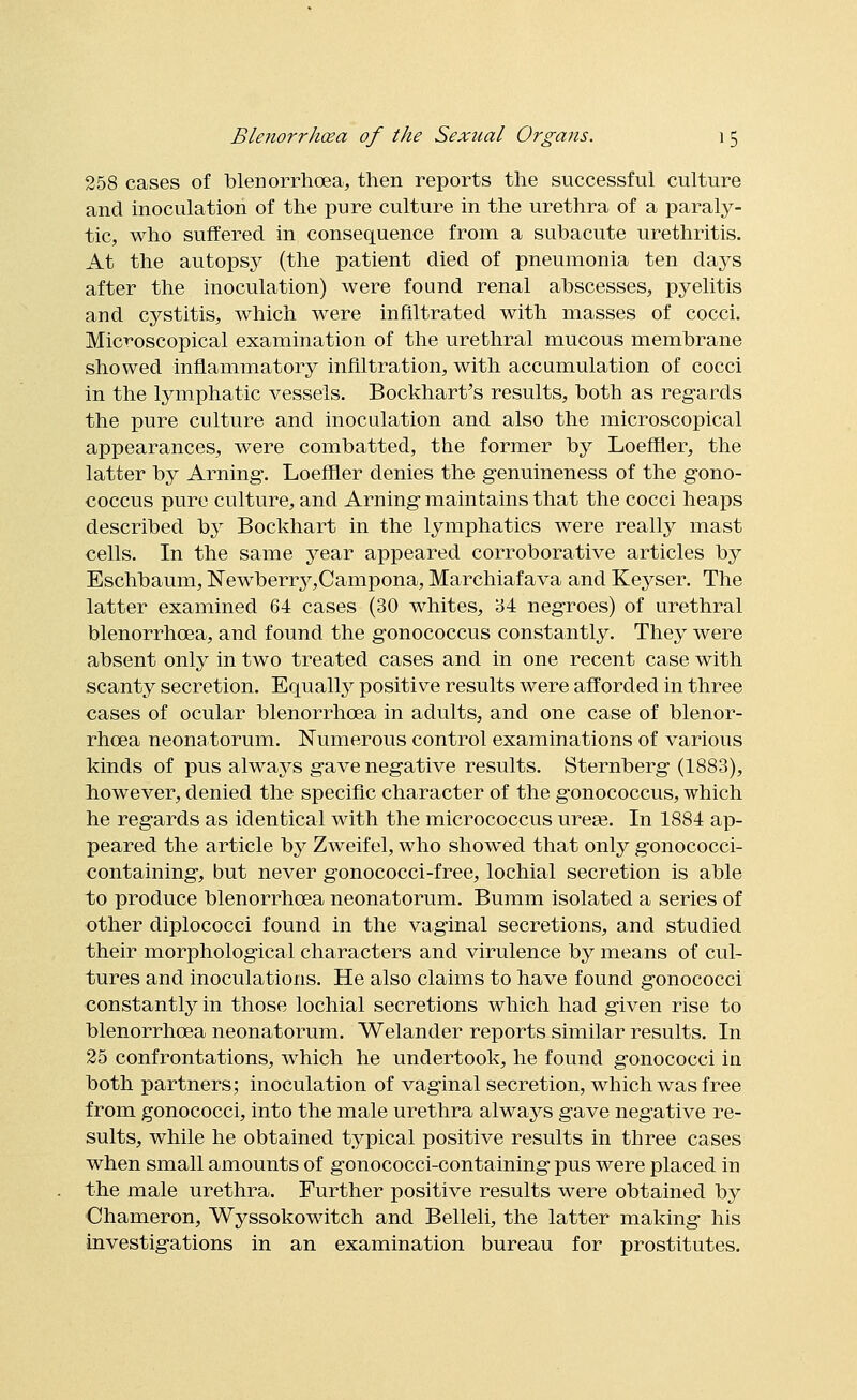 258 cases of blenorrhcea, then reports the successful culture and inoculation of the pure culture in the urethra of a paraly- tic, who suffered in consequence from a subacute urethritis. At the autopsj^ (the patient died of pneumonia ten days after the inoculation) were found renal abscesses, pyelitis and cystitis, which were infiltrated with masses of cocci. MicT'oscopical examination of the urethral mucous membrane showed inflammatory infiltration, with accumulation of cocci in the lymphatic vessels. Bockhart's results, both as regards the pure culture and inoculation and also the microscopical appearances, were combatted, the former by Loeffler, the latter by Arning-. Loeffler denies the genuineness of the gono- coccus pure culture, and Arning maintains that the cocci heaps described by Bockhart in the lymphatics were really mast cells. In the same year appeared corroborative articles by Eschbaum, !N'ewberry,Campona, Marchiafava and Keyser. The latter examined 64 cases (30 whites, 34 negroes) of urethral blenorrhcea, and found the gonococcus constantly. They were absent only in two treated cases and in one recent case with scanty secretion. Equallj^ positive results were afforded in three cases of ocular blenorrhcea in adults, and one case of blenor- rhcea neonatorum. Numerous control examinations of various kinds of pus always gave negative results. Sternberg (1883), however, denied the specific character of the gonococcus, which he regards as identical with the micrococcus ureae. In 1884 ap- peared the article by Zweifel, who showed that only gonococci- containing, but never gonococci-free, lochial secretion is able to produce blenorrhcea neonatorum. Bumm isolated a series of other diplococci found in the vaginal secretions, and studied their morphological characters and virulence by means of cul- tures and inoculations. He also claims to have found gonococci constantly in those lochial secretions which had given rise to blenorrhcea neonatorum. Welander reports similar results. In 25 confrontations, which he undertook, he found gonococci in both partners; inoculation of vaginal secretion, which was free Irom gonococci, into the male urethra always gave negative re- sults, while he obtained typical positive results in three cases when small amounts of gonococci-containing pus were placed in the male urethra. Further positive results were obtained by Chameron, Wyssokowitch and Belleli, the latter making his investigations in an examination bureau for prostitutes.