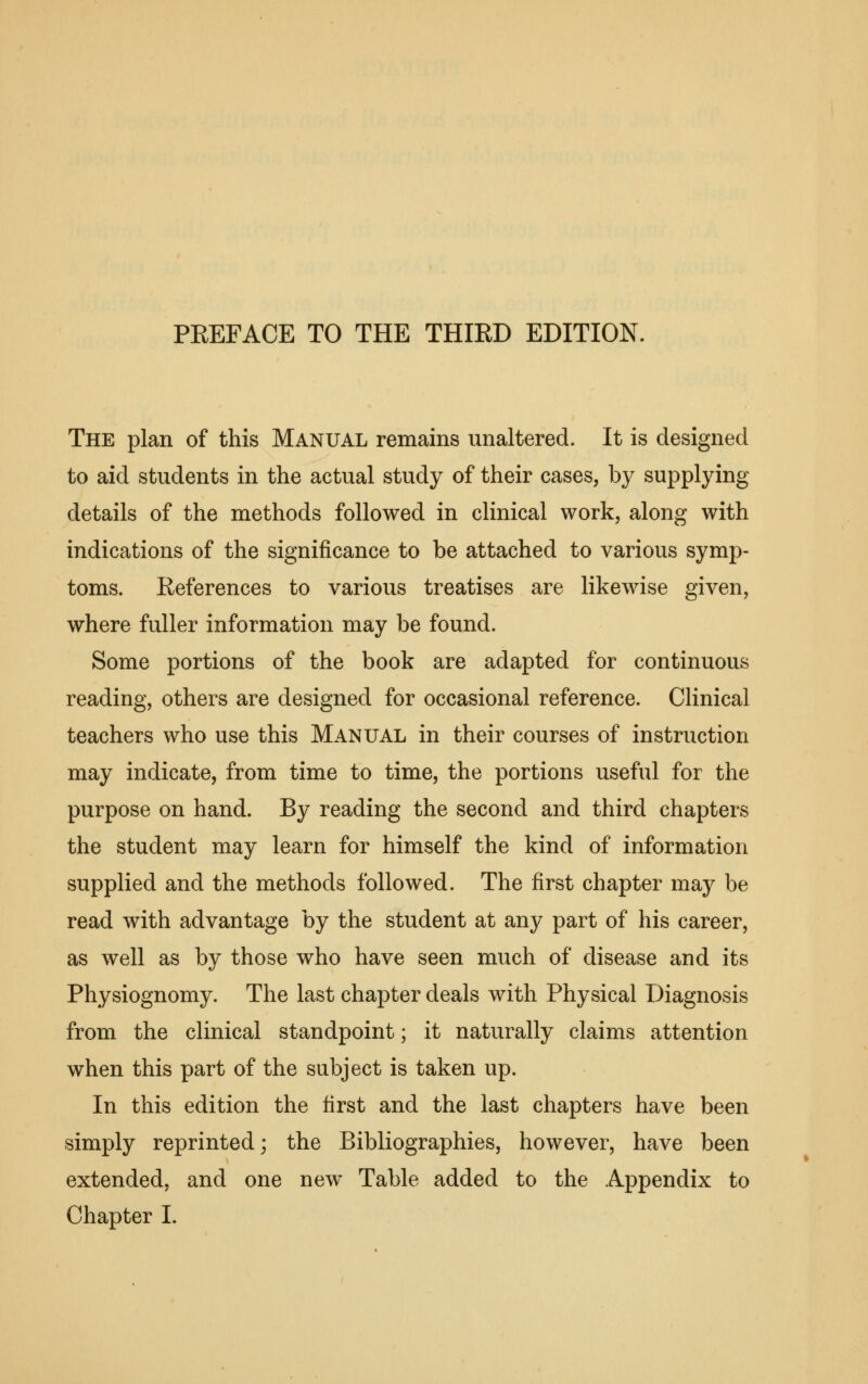 PEEFACE TO THE THIRD EDITION. The plan of this Manual remains unaltered. It is designed to aid students in the actual study of their cases, by supplying details of the methods followed in clinical work, along with indications of the significance to be attached to various symp- toms. References to various treatises are likewise given, where fuller information may be found. Some portions of the book are adapted for continuous reading, others are designed for occasional reference. Clinical teachers who use this Manual in their courses of instruction may indicate, from time to time, the portions useful for the purpose on hand. By reading the second and third chapters the student may learn for himself the kind of information supplied and the methods followed. The first chapter may be read with advantage by the student at any part of his career, as well as by those who have seen much of disease and its Physiognomy. The last chapter deals with Physical Diagnosis from the clinical standpoint; it naturally claims attention when this part of the subject is taken up. In this edition the first and the last chapters have been simply reprinted; the Bibliographies, however, have been extended, and one new Table added to the Appendix to Chapter I.