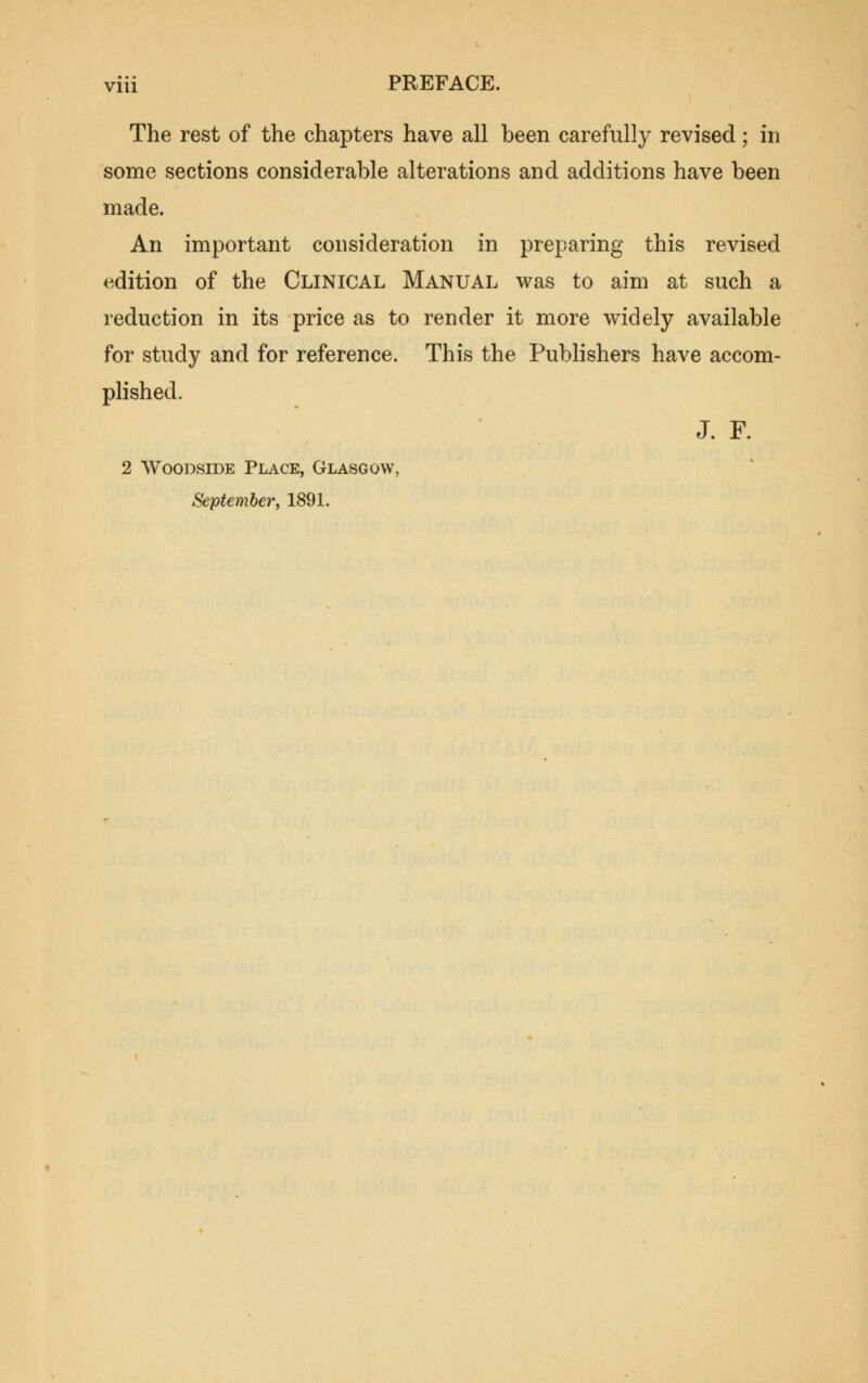 The rest of the chapters have all been carefully revised; in some sections considerable alterations and additions have been made. An important consideration in preparing this revised edition of the Clinical Manual was to aim at such a reduction in its price as to render it more widely available for study and for reference. This the Publishers have accom- plished. J. F. 2 WooDsiDE Place, Glasgow, September, 1891.