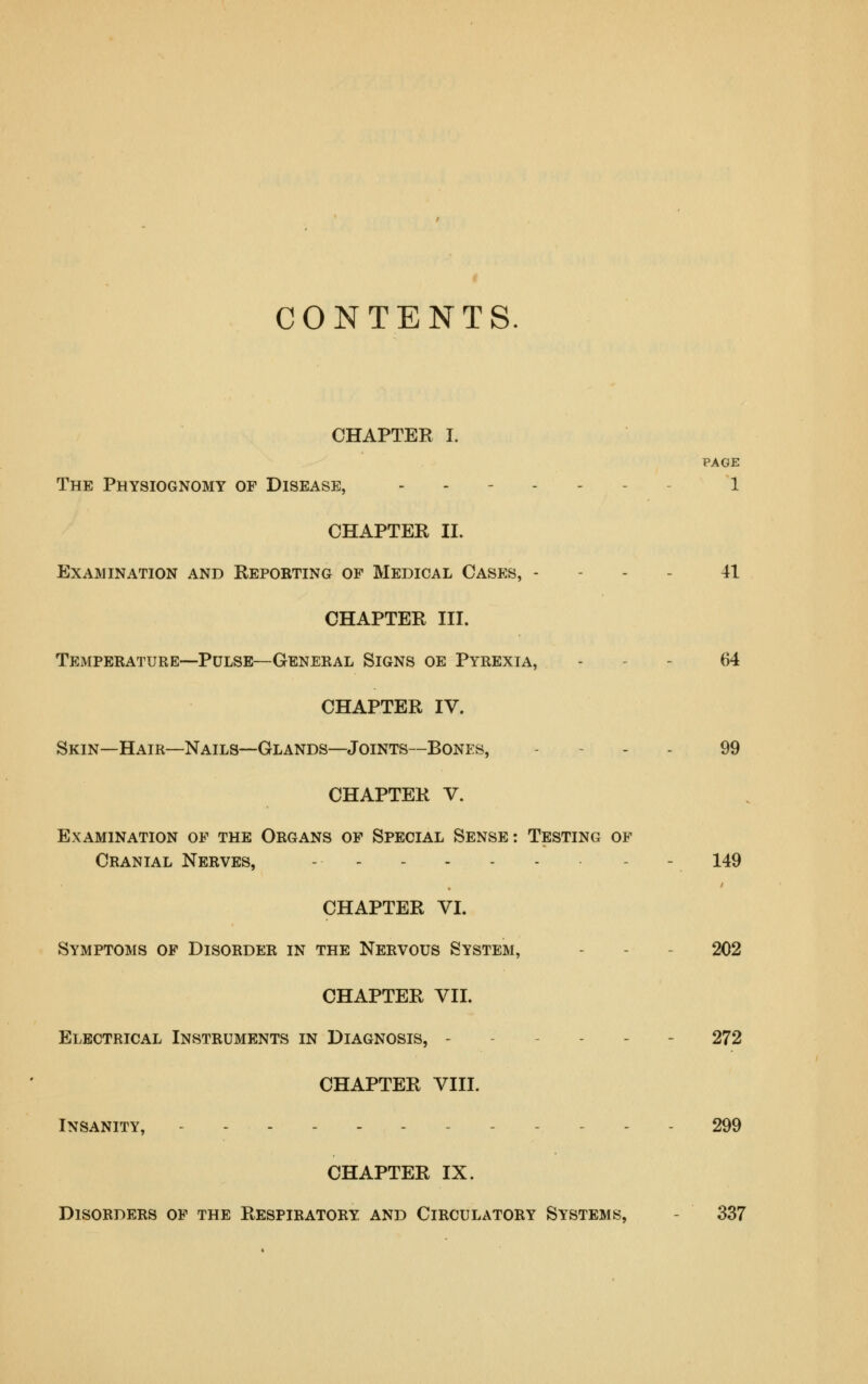 CONTENTS CHAPTER I. PAGE The Physiognomy of Disease, - - 1 CHAPTER II. Examination and Reporting of Medical Cases, - - - - 41 CHAPTER III. Temperature—Pulse—General Signs oe Pyrexia, - - - 64 CHAPTER IV. Skin—Hair—Nails—Glands—Joints—Bones, . - . . 99 CHAPTER V. Examination of the Organs op Special Sense: Testing of Cranial Nerves, - - - 149 CHAPTER VI. Symptoms op Disorder in the Nervous System, - - - 202 CHAPTER VII. Electrical Instruments in Diagnosis, ----- - 272 CHAPTER VIII. Insanity, - - - 299 CHAPTER IX. Disorders op the Respiratory and Circulatory Systems, - 337