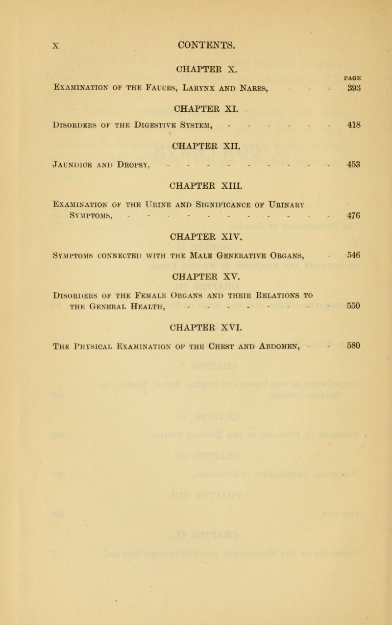 CHAPTER X. PAGE Examination of the Fauces, Larynx and Nares, - - - 393 CHAPTER XL Disorders of the Digestive System, ------ 418 CHAPTER XIL Jaundice and Dropsy, - - - 453 CHAPTER XIH. Examination of the Urine and Significance op Urinary Symptoms, - - - ....._ - 476 CHAPTER XIV, Symptoms connected with the Male Generative Organs, - 546 CHAPTER XV. Disorders of the Female Organs and their Relations to THE General Health, -...---- 550 CHAPTER XVL The Physical Examination of the Chest and Abdomen, - - 580