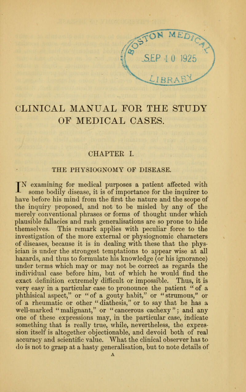 CLINICAL MANUAL FOR THE STUDY OF MEDICAL CASES. CHAPTER I. THE PHYSIOGNOMY OF DISEASE. TN examining for medical purposes a patient affected with -L some bodily disease, it is of importance for the inquirer to have before his mind from the first the nature and the scope of the inquiry proposed, and not to be misled by any of the merely conventional phrases or forms of thought under which plausible fallacies and rash generalisations are so prone to hide themselves. This remark applies with peculiar force to the investigation of the more external or physiognomic characters of diseases, because it is in dealing with these that the phys- ician is under the strongest temptations to appear wise at all hazards, and thus to formulate his knowledge (or his ignorance) under terms which may or may not be correct as regards the individual case before him, but of which he would find the exact definition extremely difiicult or impossible. Thus, it is very easy in a particular case to pronounce the patient  of a phthisical aspect, or  of a gouty habit, or  strumous, or of a rheumatic or other diathesis, or to say that he has a well-marked  malignant, or  cancerous cachexy ; and any one of these expressions may, in the particular case, indicate something that is really true, while, nevertheless, the expres- sion itself is altogether objectionable, and devoid both of real accuracy and scientific value. What the clinical observer has to do is not to grasp at a hasty generalisation, but to note details of