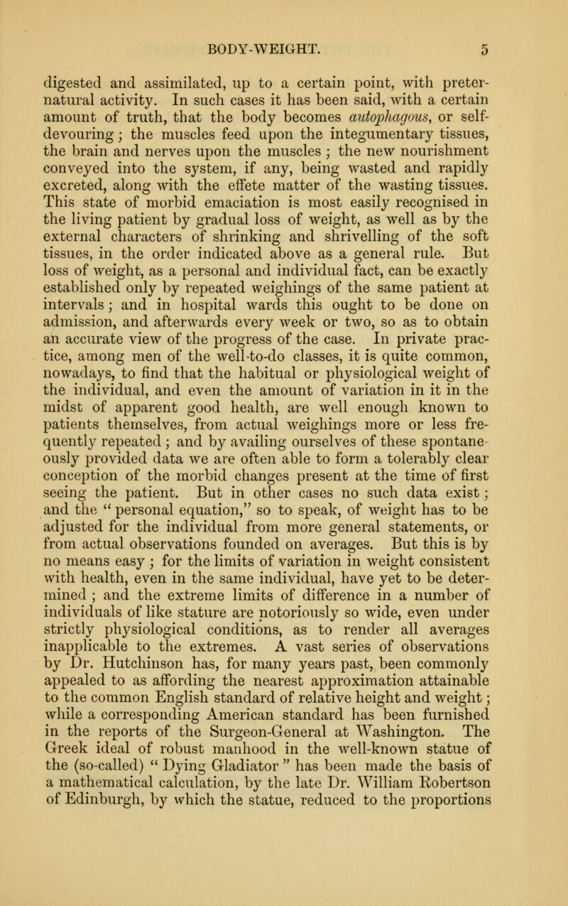 digested and assimilated, up to a certain point, with preter- natural activity. In such cases it has been said, with a certain amount of truth, that the body becomes autophagous, or self- devouring ; the muscles feed upon the integumentary tissues, the brain and nerves upon the muscles ; the new nourishment conveyed into the system, if any, being wasted and rapidly excreted, along with the effete matter of the wasting tissues. This state of morbid emaciation is most easily recognised in the living patient by gradual loss of weight, as well as by the external characters of shrinking and shrivelling of the soft tissues, in the order indicated above as a general rule. But loss of weight, as a personal and individual fact, can be exactly established only by repeated weighings of the same patient at intervals; and in hospital wards this ought to be done on admission, and afterwards every week or two, so as to obtain an accurate view of the progress of the case. In private prac- tice, among men of the well-to-do classes, it is quite common, nowadays, to find that the habitual or physiological weight of the individual, and even the amount of variation in it in the midst of apparent good health, are well enough known to patients themselves, from actual Aveighings more or less fre- quently repeated ; and by availing ourselves of these spontane- ously provided data we are often able to form a tolerably clear conception of the morbid changes present at the time of first seeing the patient. But in other cases no such data exist; and the ^'personal equation, so to speak, of weight has to be adjusted for the individual from more general statements, or from actual observations founded on averages. But this is by no means easy ; for the limits of variation in weight consistent with health, even in the same individual, have yet to be deter- mined ; and the extreme limits of difference in a number of individuals of like stature are notoriously so wide, even under strictly physiological conditions, as to render all averages inapplicable to the extremes. A vast series of observations by Dr. Hutchinson has, for many years past, been commonly appealed to as affording the nearest approximation attainable to the common English standard of relative height and weight; while a corresponding American standard has been furnished in the reports of the Surgeon-General at Washington. The Greek ideal of robust manhood in the well-known statue of the (so-called) Dying Gladiator has been made the basis of a mathematical calculation, by the late Dr. W^illiam Robertson of Edinburgh, by which the statue, reduced to the proportions