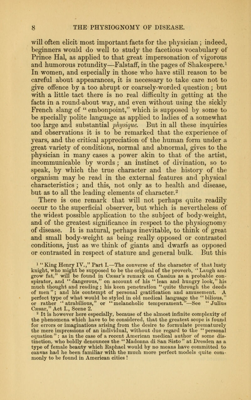 will often elicit most important facts for the physician ; indeed, beginners would do well to study the facetious vocabulary of Prince Hal, as applied to that great impersonation of vigorous and humorous rotundity—FalstafF, in the pages of Shakespere.^ In women, and especially in those who have still reason to be careful about appearances, it is necessary to take care not to give offence by a too abrupt or coarsely-worded question; but with a little tact there is no real difficulty in getting at the facts in a round-about way, and even without usin^ the sickly French slang of  embonpoint, which is supposed by some to be specially polite language as applied to ladies of a somewhat too large and substantial physique. But in all these inquiries and observations it is to be remarked that the experience of years, and the critical appreciation of the human form under a great variety of conditions, normal and abnormal, gives to the physician in many cases a power akin to that of the artist, incommunicable by words ; an instinct of divination, so to speak, by which the true character and the history of the organism may be read in the external features and physical characteristics; and this, not only as to health and disease, but as to all the leading elements of character. ^ There is one remark that will not perhaps quite readily occur to the superficial observer, but which is nevertheless of the widest possible application to the subject of body-weight, and of the greatest significance in respect to the physiognomy of disease. It is natural, perhaps inevitable, to think of great and small body-weight as being really opposed or contrasted conditions, just as we think of giants and dwarfs as opposed or contrasted in respect of stature and general bulk. But this 1 *'King Henry IV., Part I.—The converse of the character of that lusty knight, who might be supposed to be the original of the proverb, '' Laugh and grow fat, will be found in Caesar's remark on Cassius as a probable con- spirator, and *'dangerous, on account of his lean and hungry look, his much thought and reading ; his keen penetration quite through the deeds of men; and his contempt of personal gratification and amusement. A perfect type of what would be styled in old medical language the  bilious, or rather atrabilious, or melancholic temperament.—See Julius Caesar, Act I., Scene 2. ^ It is however here especially, because of the almost infinite complexity of the phenomena which have to be considered, that the greatest scope is found for errors or imaginations arising from the desire to formulate prematurely the mere impressions of an individual, without due regard to the personal equation  : as in the case of a recent American medical author of some dis- tinction, who boldly denounces the Madonna di San Sisto  at Dresden as a type of female beauty which Raphael would by no means have committed to canvas had he been familiar with the much more perfect models quite com- monly to be found in American cities !