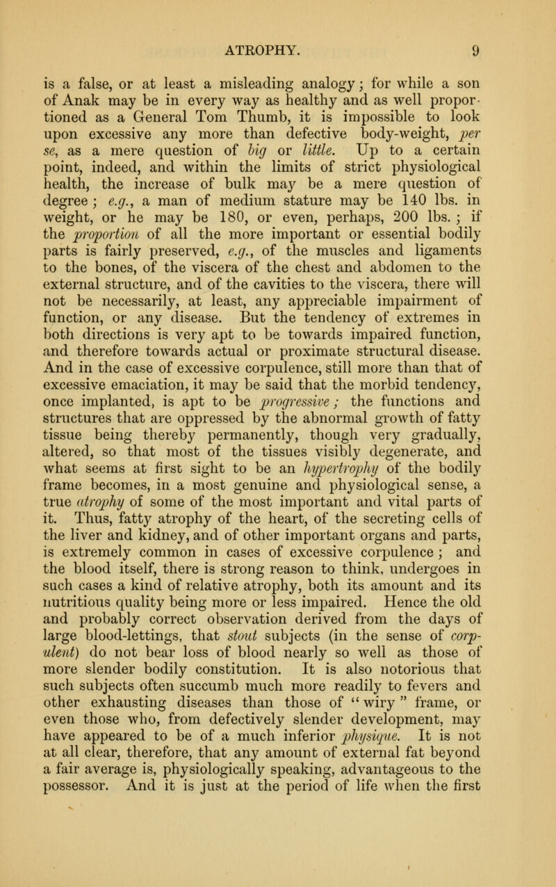 is a false, or at least a misleading analogy; for while a son of Anak may be in every way as healthy and as well propor- tioned as a General Tom Thumb, it is impossible to look upon excessive any more than defective body-weight, per se, as a mere question of hig or little. Up to a certain point, indeed, and within the limits of strict physiological health, the increase of bulk maj^ be a mere question of degree ; e.g., a man of medium stature may be 140 lbs. in weight, or he may be 180, or even, perhaps, 200 lbs. ; if the 'proportion of all the more important or essential bodily parts is fairly preserved, e.g., of the muscles and ligaments to the bones, of the viscera of the chest and abdomen to the external structure, and of the cavities to the viscera, there will not be necessarily, at least, any appreciable impairment of function, or any disease. But the tendency of extremes in both directions is very apt to be towards impaired function, and therefore towards actual or proximate structural disease. And in the case of excessive corpulence, still more than that of excessive emaciation, it may be said that the morbid tendenc}^, once implanted, is apt to be progressive ; the functions and structures that are oppressed by the abnormal growth of fatty tissue being thereby permanently, though very gradually, altered, so that most of the tissues visibly degenerate, and what seems at first sight to be an hypertrophy of the bodily frame becomes, in a most genuine and physiological sense, a true atrophy of some of the most important and vital parts of it. Thus, fatty atrophy of the heart, of the secreting cells of the liver and kidney, and of other important organs and parts, is extremely common in cases of excessive corpulence; and the blood itself, there is strong reason to think, undergoes in such cases a kind of relative atrophy, both its amount and its nutritious quality being more or less impaired. Hence the old and probably correct observation derived from the days of large blood-lettings, that stout subjects (in the sense of corp- ulent) do not bear loss of blood nearly so well as those of more slender bodily constitution. It is also notorious that such subjects often succumb much more readily to fevers and other exhausting diseases than those of ''wiry frame, or even those who, from defectively slender development, may have appeared to be of a much inferior physique. It is not at all clear, therefore, that any amount of external fat beyond a fair average is, physiologically speaking, advantageous to the possessor. And it is just at the period of life when the first