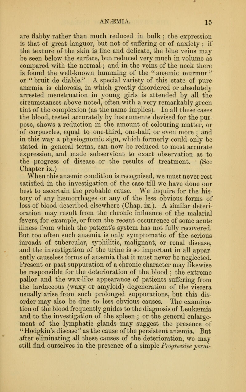 AN.EMIA. X5 are flabby rather than much reduced in bulk ; the expression is that of great languor, but not of suffering or of anxiety ; if the texture of the skin is fine and delicate, the blue veins may be seen below the surface, but reduced very much in volume as compared with the normal; and in the veins of the neck there is found the well-known humming of the *'anaemic murmur'' or ** bruit de diable. A special variety of this state of pure anaemia is chlorosis, in which greatly disordered or absolutely arrested menstruation in young girls is attended by all the circumstances above noted, often with a very remarkably green tint of the complexion (as the name implies). In all these cases the blood, tested accurately by instruments devised for the pur- pose, shows a reduction in the amount of colouring matter, or of corpuscles, equal to one-third, one-half, or even more ; and in this way a physiognomic sign, which formerly could only be stated in general terms, can now be reduced to most accurate expression, and made subservient to exact observation as to the progress of disease or the results of treatment. (See Chapter ix.) When this ansemic condition is recognised, we must never rest satisfied in the investigation of the case till we have done our best to ascertain the probable cause. We inquire for the his- tory of any haemorrhages or any of the less obvious forms of loss of blood described elsewhere (Chap. ix.). A similar deteri- oration may result from the chronic influence of the malarial fevers, for example, or from the recent occurrence of some acute illness from which the patient's system has not fully recovered. But too often such anaemia is only symptomatic of the serious inroads of tubercular, syphilitic, malignant, or renal disease, and the investigation of the urine is so important in all appar- ently causeless forms of anaemia that it must never be neglected. Present or past suppuration of a chronic character may likewise be responsible for the deterioration of the blood ; the extreme pallor and the wax-like appearance of patients suffering from the lardaceous (waxy or amyloid) degeneration of the viscera usually arise from such prolonged suppurations, but this dis- order may also be due to less obvious causes. The examina- tion of the blood frequently guides to the diagnosis of Leukaemia and to the investigation of the spleen ; or the general enlarge- ment of the lymphatic glands may suggest the presence of ** Hodgkin's disease  as the cause of the persistent anaemia. But after eliminating all these causes of the deterioration, we may still find ourselves in the presence of a simple Progressive perni-