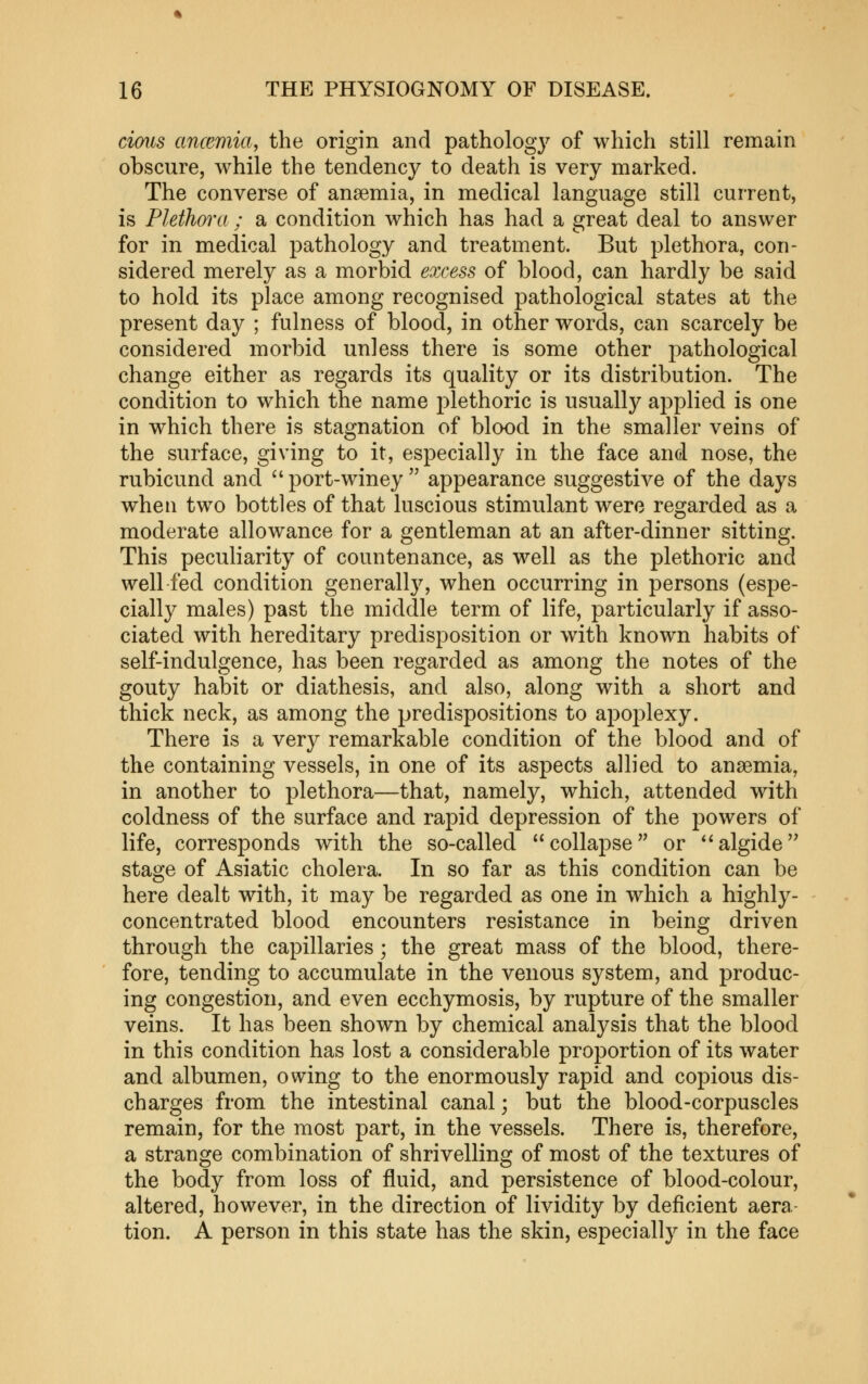 cimis ancemia, the origin and pathology of which still remain obscure, while the tendency to death is very marked. The converse of anaemia, in medical language still current, is Plethm'a ; a condition which has had a great deal to answer for in medical pathology and treatment. But plethora, con- sidered merely as a morbid eoxess of blood, can hardly be said to hold its place among recognised pathological states at the present day ; fulness of blood, in other words, can scarcely be considered morbid unless there is some other pathological change either as regards its quality or its distribution. The condition to which the name j^lethoric is usually applied is one in which there is stagnation of blood in the smaller veins of the surface, giving to it, especially in the face and nose, the rubicund and port-winey appearance suggestive of the days when two bottles of that luscious stimulant were regarded as a moderate allowance for a gentleman at an after-dinner sitting. This peculiarity of countenance, as well as the plethoric and well fed condition generally, when occurring in persons (espe- cially males) past the middle term of life, particularly if asso- ciated with hereditary predisposition or with known habits of self-indulgence, has been regarded as among the notes of the gouty habit or diathesis, and also, along with a short and thick neck, as among the predispositions to apoplexy. There is a very remarkable condition of the blood and of the containing vessels, in one of its aspects allied to anaemia, in another to plethora—that, namely, which, attended with coldness of the surface and rapid depression of the powers of life, corresponds with the so-called collapse or '^algide'' stage of Asiatic cholera. In so far as this condition can be here dealt with, it may be regarded as one in which a highly- concentrated blood encounters resistance in being driven through the capillaries; the great mass of the blood, there- fore, tending to accumulate in the venous system, and produc- ing congestion, and even ecchymosis, by rupture of the smaller veins. It has been shown by chemical analysis that the blood in this condition has lost a considerable proportion of its water and albumen, owing to the enormously rapid and copious dis- charges from the intestinal canal; but the blood-corpuscles remain, for the most part, in the vessels. There is, therefore, a strange combination of shrivelling of most of the textures of the body from loss of fluid, and persistence of blood-colour, altered, however, in the direction of lividity by deficient aera- tion. A person in this state has the skin, especially in the face