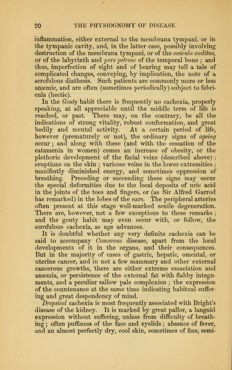 inflammation, either external to the membrana tympani, or in the tympanic cavity, and, in the latter case, possibly involving destruction of the membrana tympani, or of the ossicula aiiditus, or of the labyrinth and j;«r^' ^^^^ro^a of the temporal bone ; and thus, imperfection of sight and of hearing may tell a tale of complicated changes, conveying, by implication, the note of a scrofulous diathesis. Such patients are commonly more or less anaemic, and are often (sometimes periodically) subject to febri- cula (hectic). In the Gouty habit there is frequently no cachexia, properly speaking, at all appreciable until the middle term of life is reached, or past. There may, on the contrary, be all the indications of strong vitality, robust conformation, and great bodily and mental activity. At a certain period of life, however (prematurely or not), the ordinary signs of ageing occur; and along with these (and with- the cessation of the catamenia in women) comes an increase of obesity, or the plethoric development of the facial veins (described above); eruptions on the skin ; varicose veins in the lower extremities ; manifestly diminished energy, and sometimes oppression of breathing. Preceding or succeeding these signs may occur the special deformities due to the local deposits of uric acid in the joints of the toes and fingers, or (as Sir Alfred Garrod has remarked) in the lobes of the ears. The peripheral arteries often present at this stage well-marked senile degeneration. There are, however, not a few exceptions to these remarks ; and the gouty habit may even occur with, or follow, the scrofulous cachexia, as age advances. It is doubtful whether any very definite cachexia can be said to accompany Cancerous disease, apart from the local developments of it in the organs, and their consequences. But in the majority of cases of gastric, hepatic, omental, or uterine cancer, and in not a few mammary and other external cancerous growths, there are either extreme emaciation and anaemia, or persistence of the external fat with flabby integu- ments, and a peculiar sallow pale complexion ; the expression of the countenance at the same time indicating habitual suff'er- ing and great despondency of mind. Dropsical cachexia is most frequently associated with Bright's disease of the kidney. It is marked by great pallor, a languid expression without suflering, unless from difliculty of breath- ing ; often puffiness of the face and eyelids; absence of fever, and an almost perfectly dry, cool skin, sometimes of fine, semi-