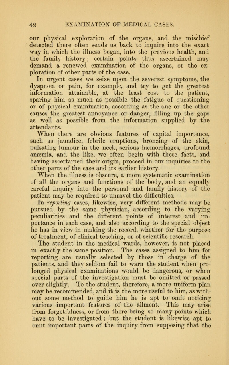 our physical exploration of the organs, and the mischief detected there often sends us back to inquire into the exact way in which the illness began, into the previous health, and the family history; certain points thus ascertained may demand a renewed examination of the organs, or the ex- ploration of other parts of the case. In urgent cases we seize upon the severest symptoms, the dyspnoea or pain, for example, and try to get the greatest information attainable, at the least cost to the patient, sparing him as much as possible the fatigue of questioning or of physical examination, according as the one or the other causes the greatest annoyance or danger, filling up the gaps as well as possible from the information supplied by the attendants. When there are obvious features of capital importance, such as jaundice, febrile eruptions, bronzing of the skin, pulsating tumour in the neck, serious haemorrhages, profound anaemia, and the like, we often begin with these facts, and having ascertained their origin, proceed in our inquiries to the other parts of the case and its earlier history. When the illness is obscure, a more systematic examination of all the organs and functions of the body, and an equally careful inquiry into the personal and family history of the patient may be required to unravel the difficulties. In reporting cases, likewise, very different methods may be pursued by the same physician, according to the varying peculiarities and the different points of interest and im- portance in each case, and also according to the special object he has in view in making the record, whether for the purpose of treatment, of clinical teaching, or of scientific research. The student in the medical wards, however, is not placed in exactly the same position. The cases assigned to him for reporting are usually selected by those in charge of the patients, and they seldom fail to warn the student when pro- longed physical examinations would be dangerous, or when special parts of the investigation must be omitted or passed over slightly. To the student, therefore, a more uniform plan may be recommended, and it is the more useful to him, as with- out some method to guide him he is apt to omit noticing various important features of the ailment. This may arise from forgetfulness, or from there being so many points which have to be investigated; but the student is likewise apt to omit important parts of the inquiry from supposing that the