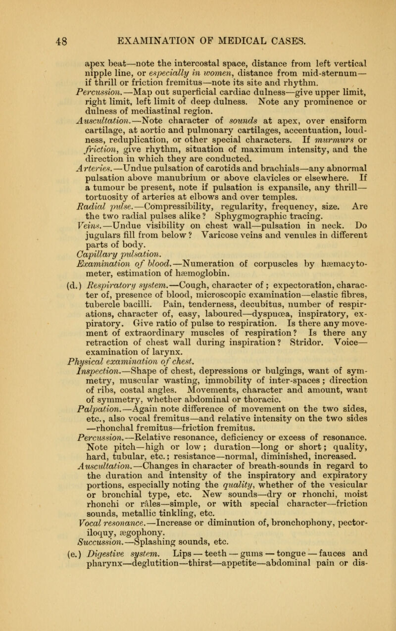 apex beat—note the intercostal space, distance from left vertical nipple line, or especially in women, distance from mid-sternum— if thrill or friction fremitus—note its site and rhythm. Percussion.—Map out superficial cardiac dulness—give upper limit, right limit, left limit of deep dulness. Note any prominence or dulness of mediastinal region. Auscultation.—Note character of sounds at apex, over ensiform cartilage, at aortic and pulmonary cartilages, accentuation, loud- ness, reduplication, or other special characters. If murmurs or friction, give rhythm, situation of maximum intensity, and the direction in which they are conducted. Arteries.—Undue pulsation of carotids and brachials—any abnormal pulsation above manubrium or above clavicles or elsewhere. If a tumour be present, note if pulsation is expansile, any thrill— tortuosity of arteries at elbows and over temples. Radial inilse.—Compressibility, regularity, frequency, size. Are the two radial pulses alike ? Sphygmographic tracing. Veins.—Undue visibility on chest wall—pulsation in neck. Do jugulars fill from below ? Varicose veins and venules in different parts of body. Capillary pulsation. Examination of blood.—Numeration of corpuscles by hsemacyto- meter, estimation of haemoglobin. (d.) Respiratory system.—Cough, character of; expectoration, charac- ter of, presence of blood, microscopic examination—elastic fibres, tubercle bacilli. Pain, tenderness, decubitus, number of respir- ations, character of, easy, laboured—dyspnoea, inspiratory, ex- piratory. Give ratio of pulse to respiration. Is there any move- ment of extraordinary muscles of respiration? Is there any retraction of chest wall during inspiration? Stridor. Voice— examination of larynx. Physical examination of chest. Inspection.—Shape of chest, depressions or bulgings, want of sym- metry, muscular wasting, ipimobility of inter-spaces; direction of ribs, costal angles. Movements, character and amount, want of symmetry, whether abdominal or thoracic. Palpation.—Again note difference of movement on the two sides, etc., also vocal fremitus—and relative intensity on the two sides —rhonchal fremitus—friction fremitus. Percussion.—Relative resonance, deficiency or excess of resonance. Note pitch—high or low; duration—long or short; quality, hard, tubular, etc.; resistance—normal, diminished, increased. Auscultation.—Changes in character of breath-sounds in regard to the duration and intensity of the inspiratory and expiratory portions, especially noting the quality, whether of the vesicular or bronchial type, etc. New sounds—dry or rhonchi, moist rhonchi or rales—simple, or with special character—friction sounds, metallic tinkling, etc. Vocal resonance.—Increase or diminution of, bronchophony, pector- iloquy, segophony. Succussion.—Splashing sounds, etc. (e.) Digestive system. Lips — teeth — gums — tongue — fauces and pharynx—deglutition—thirst—appetite—abdominal pain or dis-