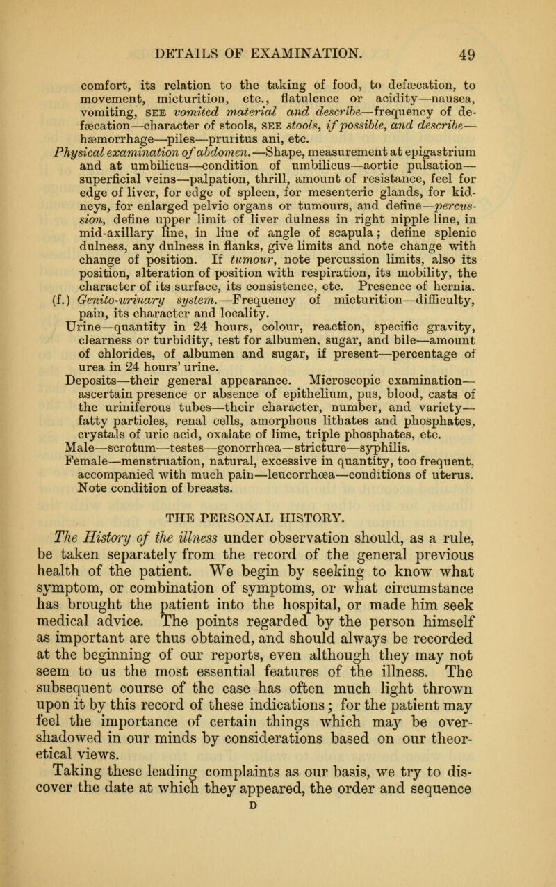 comfort, its relation to the taking of food, to defsecation, to movement, micturition, etc., flatulence or acidity—nausea, vomiting, see vomited wMerial and describe—frequency of de- fsecation—character of stools, see stools, if 'possible, and describe— haemorrhage—piles—pruritus ani, etc. Physical examination of abdomen.—Shape, measurement at epigastrium and at umbilicus—condition of umbilicus—aortic pulsation— superficial veins—palpation, thrill, amount of resistance, feel for edge of liver, for edge of spleen, for mesenteric glands, for kid- neys, for enlarged pelvic organs or tumours, and define—percus- sion, define upper limit of liver dulness in right nipple line, in mid-axillary line, in line of angle of scapula; define splenic dulness, any dulness in flanks, give limits and note change with change of position. If tumour, note percussion limits, also its position, alteration of position with respiration, its mobility, the character of its surface, its consistence, etc. Presence of hernia, (f.) Genito-urinary system.—Frequency of micturition—difficulty, pain, its character and locality. Urine—quantity in 24 hours, colour, reaction, specific gravity, clearness or turbidity, test for albumen, sugar, and bile—amount of chlorides, of albumen and sugar, if present—percentage of urea in 24 hours' urine. Deposits—their general appearance. Microscopic examination— ascertain presence or absence of epithelium, pus, blood, casts of the uriniferous tubes—their character, number, and variety— fatty particles, renal cells, amorphous lithates and phosphates, crystals of uric acid, oxalate of lime, triple phosphates, etc. Male—scrotum—testes—gonorrhoea—stricture—syphilis. Female—menstruation, natural, excessive in quantity, too frequent, accompanied with much pain—leucorrhoea—conditions of uterus. Note condition of breasts. THE PERSONAL HISTORY. The Histmy of the illness under observation should, as a rule, be taken separately from the record of the general previous health of the patient. We begin by seeking to know what symptom, or combination of symptoms, or what circumstance has brought the patient into the hospital, or made him seek medical advice. The points regarded by the person himself as important are thus obtained, and should always be recorded at the beginning of our reports, even although they may not seem to us the most essential features of the illness. The subsequent course of the case has often much light thrown upon it by this record of these indications; for the patient may feel the importance of certain things which may be over- shadowed in our minds by considerations based on our theor- etical views. Taking these leading complaints as our basis, we try to dis- cover the date at which they appeared, the order and sequence