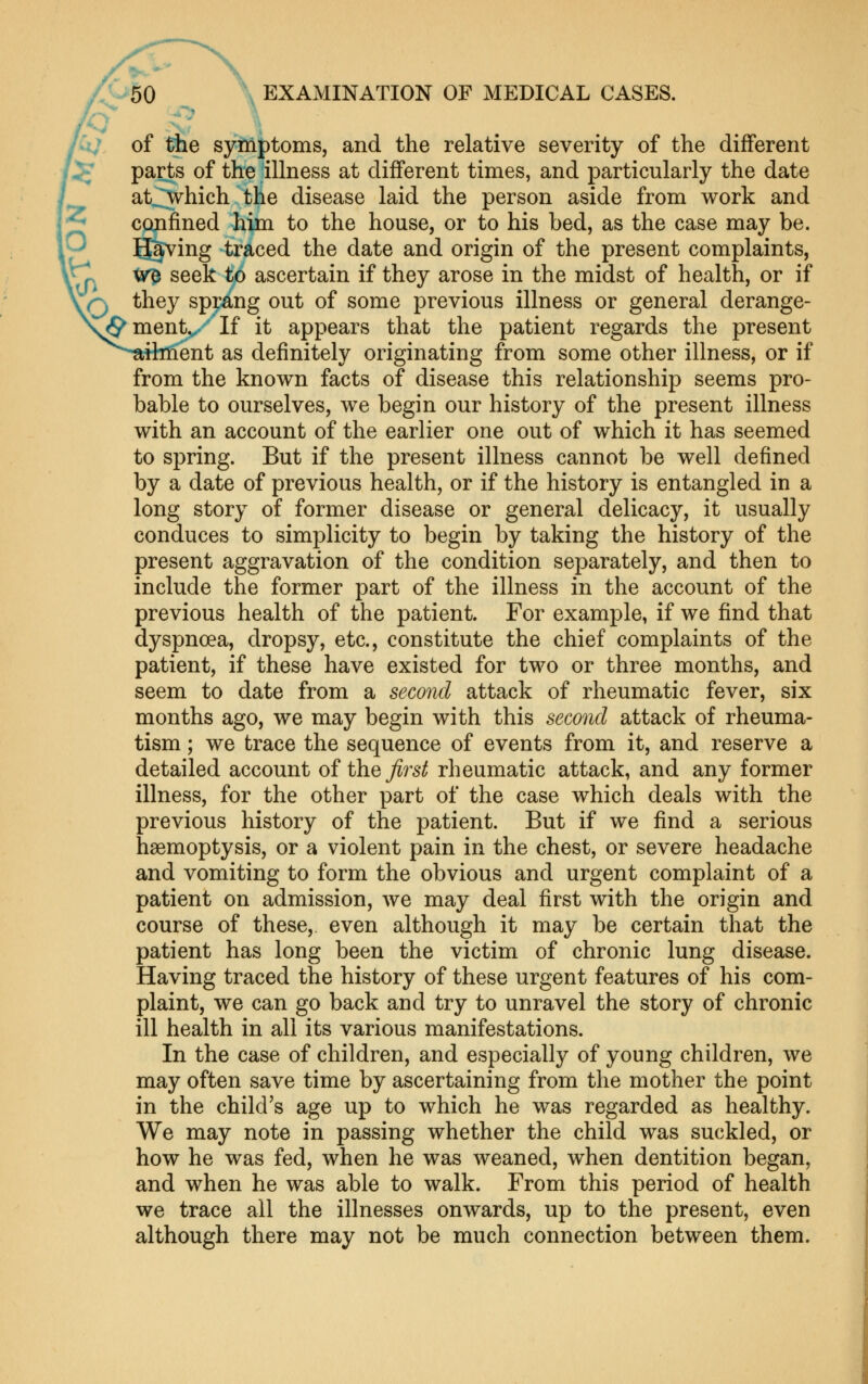 A/, of tbe symptoms, and the relative severity of the different parts of the illness at different times, and particularly the date at^hich the disease laid the person aside from work and CQjifined him to the house, or to his bed, as the case may be. Having traced the date and origin of the present complaints, vVri ^^ ^^^^ ^^ ascertain if they arose in the midst of health, or if they spmng out of some previous illness or general derange- ^ment.x'If it appears that the patient regards the present itbiient as definitely originating from some other illness, or if from the known facts of disease this relationship seems pro- bable to ourselves, we begin our history of the present illness with an account of the earlier one out of which it has seemed to spring. But if the present illness cannot be well defined by a date of previous health, or if the history is entangled in a long story of former disease or general delicacy, it usually conduces to simplicity to begin by taking the history of the present aggravation of the condition separately, and then to include the former part of the illness in the account of the previous health of the patient. For example, if we find that dyspnoea, dropsy, etc., constitute the chief complaints of the patient, if these have existed for two or three months, and seem to date from a second attack of rheumatic fever, six months ago, we may begin with this second attack of rheuma- tism ; we trace the sequence of events from it, and reserve a detailed account oii\iQ first rheumatic attack, and any former illness, for the other part of the case which deals with the previous history of the patient. But if we find a serious haemoptysis, or a violent pain in the chest, or severe headache and vomiting to form the obvious and urgent complaint of a patient on admission, we may deal first with the origin and course of these, even although it may be certain that the patient has long been the victim of chronic lung disease. Having traced the history of these urgent features of his com- plaint, we can go back and try to unravel the story of chronic ill health in all its various manifestations. In the case of children, and especially of young children, we may often save time by ascertaining from the mother the point in the child's age up to which he was regarded as healthy. We may note in passing whether the child was suckled, or how he was fed, when he was weaned, when dentition began, and when he was able to walk. From this period of health we trace all the illnesses onwards, up to the present, even although there may not be much connection between them.