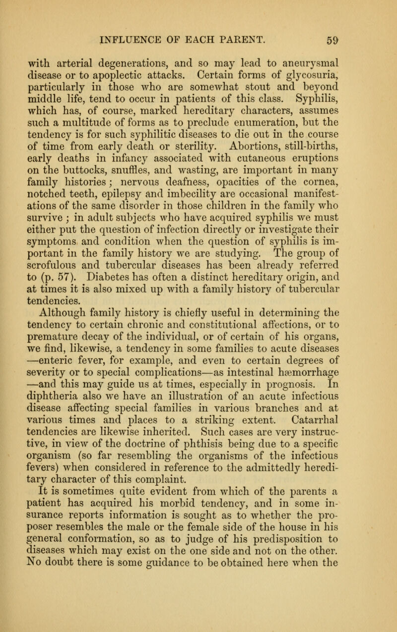 with arterial degenerations, and so may lead to aneurysmal disease or to apoplectic attacks. Certain forms of glycosuria, particularly in those who are somewhat stout and beyond middle life, tend to occur in patients of this class. Syphilis, which has, of course, marked hereditary characters, assumes such a multitude of forms as to preclude enumeration, but the tendency is for such syphilitic diseases to die out in the course of time from early death or sterility. Abortions, still-births, early deaths in infancy associated with cutaneous eruptions on the buttocks, snuffles, and wasting, are important in many family histories; nervous deafness, opacities of the cornea, notched teeth, epilepsy and imbecility are occasional manifest- ations of the same disorder in those children in the family who survive ; in adult subjects who have acquired syphilis we must either put the question of infection directly or investigate their symptoms and condition when the question of syphilis is im- portant in the family history we are studying. The group of scrofulous and tubercular diseases has been already referred to (p. 57). Diabetes has often a distinct hereditary origin, and at times it is also mixed up with a family history of tubercular tendencies. Although family history is chiefly useful in determining the tendency to certain chronic and constitutional aff'ections, or to premature decay of the individual, or of certain of his organs, we find, likewise, a tendency in some families to acute diseases —enteric fever, for example, and even to certain degrees of severity or to special complications—as intestinal haemorrhage —and this may guide us at times, especially in prognosis. In diphtheria also we have an illustration of an acute infectious disease affecting special families in various branches and at various times and places to a striking extent. Catarrhal tendencies are likewise inherited. Such cases are very instruc- tive, in view of the doctrine of phthisis being due to a specific organism (so far resembling the organisms of the infectious fevers) when considered in reference to the admittedly heredi- tary character of this complaint. It is sometimes quite evident from which of the parents a patient has acquired his morbid tendency, and in some in- surance reports information is sought as to whether the pro- poser resembles the male or the female side of the house in his general conformation, so as to judge of his predisposition to diseases which may exist on the one side and not on the other. No doubt there is some guidance to be obtained here when the