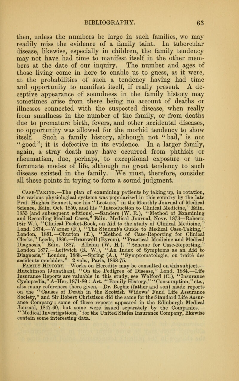 then, unless the numbers be large in such families, we may readily miss the evidence of a family taint. In tubercular disease, likewise, especially in children, the family tendency may not have had time to manifest itself in the other mem- bers at the date of our inquiry. The number and ages of those living come in here to enable us to guess, as it were, at the probabilities of such a tendency having had time and opportunity to manifest itself, if really present. A de- ceptive appearance of soundness in the family history may sometimes arise from there being no account of deaths or illnesses connected with the suspected disease, when really from smallness in the number of the family, or from deaths due to premature birth, fevers, and other accidental diseases, no opportunity was allowed for the morbid tendency to show itself. Such a family history, although not  bad, is not ^'good; it is defective in its evidence. In a larger family, again, a stray death may have occurred from phthisis or rheumatism, due, perhaps, to exceptional exposure or un- fortunate modes of life, although no great tendency to such disease existed in the family. We must, therefore, consider all these points in trying to form a sound judgment. Case-Taking.—The plan of examining patients by taking up, in rotation, the various physiological systems was popularised in this country by the late Prof. Hughes Bennett, see his  Lecture, in the Monthly Journal of Medical Science, Edin. Oct. 1850, and his *'Introduction to Clinical Medicine, Edin. 1853 (and subsequent editions).—Sanders (W. R.), *'Method of Examining and Recording Medical Cases, Edin. Medical Journal, Novr. 1873—Roberts (Sir W.), ' * Clinical Pocket-Book, an Aid to the study of Clinical Medicine, Lond. 1874.—Warner (F.), The Student's Guide to Medical Case-Taking, London, 1881.—Churton (T.), ** Method of Case-Reporting for Clinical Clerks, Leeds, 1886.—Bramwell (Byrom), Practical Medicine and Medical Diagnosis, Edin. 1887.—Allchin (W. H.), Scheme for Case-Reporting, London 1877.—Leftwich (R. W.), An Index of Symptoms as an Aid to Diagnosis, London, 1888.—Spring (A.), Symptomatologie, ou traite des accidents morbides. 2 vols., Paris, 1868-75. Family History.—Works on Heredity may be consulted on this subject.— Hutchinson (Jonathan), On the Pedigree of Disease, Lond. 1884.—Life Insurance Reports are valuable in this study, see Walford (C), Insurance Cyclopaedia, A-Her. 1871-80: Art. Family History, Consumption, etc., also many references there given.—Dr. Begbie (father and son) made reports on the Causes of Death in the Scottish Widows' Fund Life Assurance Society, and Sir Robert Christison did the same for the Standard Life Assur- ance Company; some of these reports appeared in the Edinburgh Medical Journal, 1847-60, but some were issued separately by the Companies.—  Medical Investigations, for the United States Insurance Company, likewise contain some interesting data.