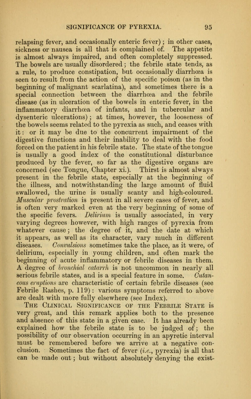 relapsing fever, and occasionally enteric fever); in other cases, sickness or nausea is all that is complained of. The appetite is almost always impaired, and often completely suppressed. The bowels are usually disordered; the febrile state tends, as a rule, to produce constipation, but occasionally diarrhoea is seen to result from the action of the specific poison (as in the beginning of malignant scarlatina), and sometimes there is a special connection between the diarrhoea and the febrile disease (as in ulceration of the bowels in enteric fever, in the inflammatory diarrhoea of infants, and in tubercular and dysenteric ulcerations); at times, however, the looseness of the bowels seems related to the pyrexia as such, and ceases with it: or it may be due to the concurrent impairment of the digestive functions and their inability to deal with the food forced on the patient in his febrile state. The state of the tongue is usually a good index of the constitutional disturbance produced by the fever, so far as the digestive organs are concerned (see Tongue, Chapter xi.). Thirst is almost always present in the febrile state, especially at the beginning of the illness, and notwithstanding the large amount of fluid swallowed, the urine is usually scanty and high-coloured. Muscular prostration is present in all severe cases of fever, and is often very marked even at the very beginning of some of the specific fevers. Delirmm is usually associated, in very varying degrees however, with high ranges of pyrexia from whatever cause; the degree of it, and the date at which it appears, as well as its character, vary much in difl'erent diseases. Convulsions sometimes take the place, as it were, of delirium, especially in young children, and often mark the beginning of acute inflammatory or febrile diseases in them. A degree of bronchial catarrh is not uncommon in nearly all serious febrile states, and is a special feature in some. Cutan- eous eruptions are characteristic of certain febrile diseases (see Febrile Rashes, p. 119): various symptoms referred to above are dealt with more fully elsewhere (see Index). The Clinical Significance of the Febrile State is very great, and this remark applies both to the presence and absence of this state in a given case. It has already been explained how the febrile state is to be judged of; the possibility of our observation occurring in an apyretic interval must be remembered before we arrive at a negative con- clusion. Sometimes the fact of fever (^.6., pyrexia) is all that can be made out; but without absolutely denying the exist-