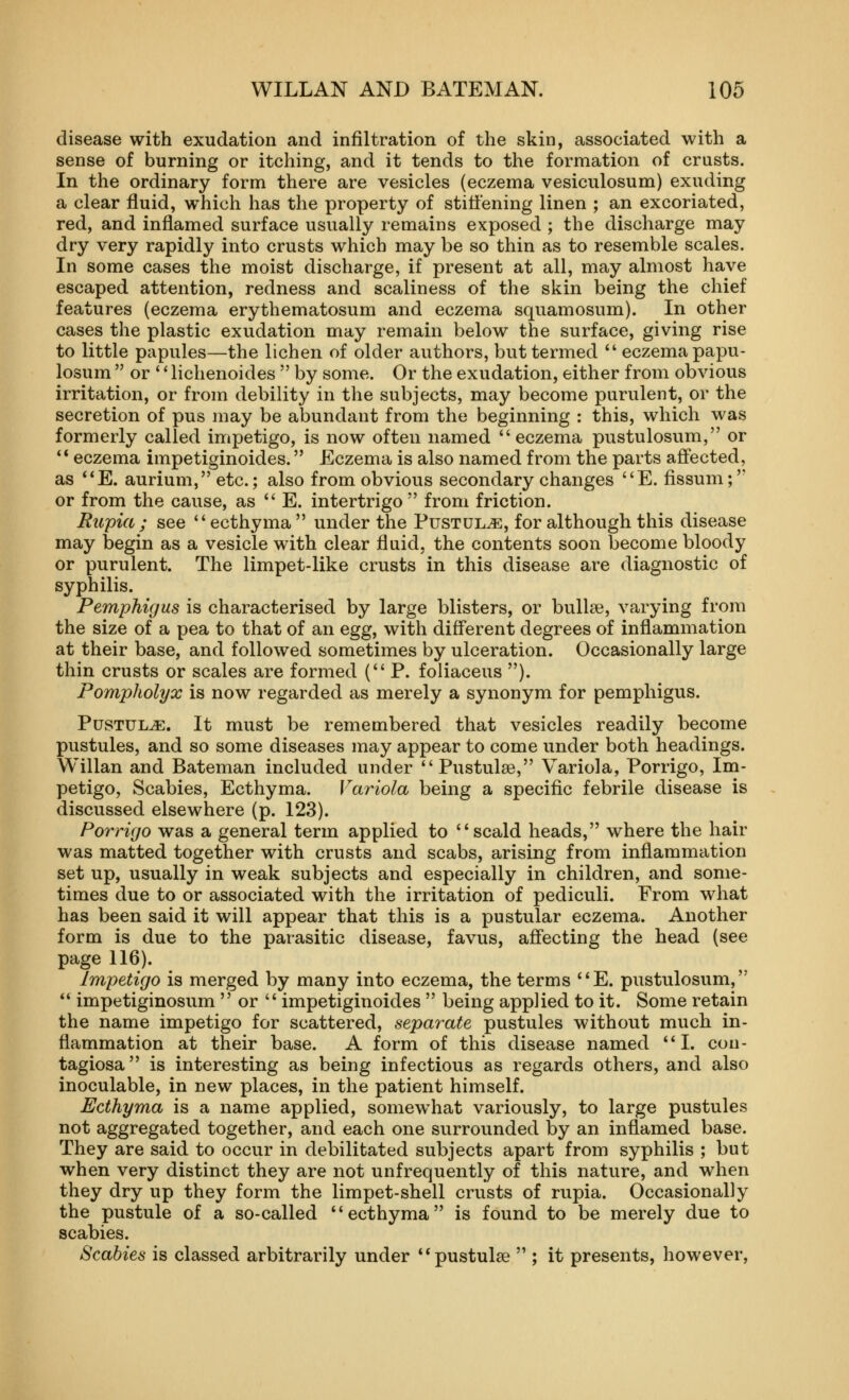 disease with exudation and infiltration of the skin, associated with a sense of burning or itching, and it tends to the formation of crusts. In the ordinary form there are vesicles (eczema vesiculosum) exuding a clear fluid, which has the property of stiffening linen ; an excoriated, red, and inflamed surface usually remains exposed ; the discharge may dry very rapidly into crusts w^hich may be so thin as to resemble scales. In some cases the moist discharge, if present at all, may almost have escaped attention, redness and scaliness of the skin being the chief features (eczema erythematosum and eczema squamosum). In other cases the plastic exudation may remain below the surface, giving rise to little papules—the lichen of older authors, but termed  eczema papu- losum  or  lichenoides  by some. Or the exudation, either from obvious irritation, or from debility in the subjects, may become purulent, or the secretion of pus may be abundant from the beginning : this, which was formerly called impetigo, is now often named eczema pustulosum, or ** eczema impetiginoides. Eczema is also named from the parts affected, as **E. aurium, etc.; also from obvious secondary changes E. fissum; or from the cause, as  E. intertrigo  from friction. Eupia; see ecthyma  under the Pustule, for although this disease may begin as a vesicle with clear fluid, the contents soon become bloody or purulent. The limpet-like crusts in this disease are diagnostic of syphilis. Pemphigus is characterised by large blisters, or bullae, varying from the size of a pea to that of an egg, with different degrees of inflammation at their base, and followed sometimes by ulceration. Occasionally large thin crusts or scales are formed (P. foliaceus ). Pompholyx is now regarded as merely a synonym for pemphigus. Pustule. It must be remembered that vesicles readily become pustules, and so some diseases may appear to come under both headings. Willan and Bateman included under Pustulse, Variola, Porrigo, Im- petigo, Scabies, Ecthyma. Variola being a specific febrile disease is discussed elsewhere (p. 123). Porrigo was a general term applied to scald heads, where the hair was matted together with crusts and scabs, arising from inflammation set up, usually in weak subjects and especially in children, and some- times due to or associated with the irritation of pediculi. From what has been said it will appear that this is a pustular eczema. Another form is due to the parasitic disease, favus, affecting the head (see page 116). Impetigo is merged by many into eczema, the terms E. pustulosum, *' impetiginosum  or  impetiginoides  being applied to it. Some retain the name impetigo for scattered, separate pustules without much in- flammation at their base. A form of this disease named I. con- tagiosa is interesting as being infectious as regards others, and also inoculable, in new places, in the patient himself. Ecthyma is a name applied, somewhat variously, to large pustules not aggregated together, and each one surrounded by an inflamed base. They are said to occur in debilitated subjects apart from syphilis ; but when very distinct they are not unfrequently of this nature, and when they dry up they form the limpet-shell crusts of rupia. Occasionally the pustule of a so-called ecthyma is found to be merely due to scabies. Scabies is classed arbitrarily under pustulse  ; it presents, however,