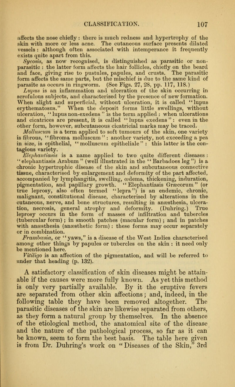 affects the nose chiefly : there is much redness and hypertrophy of the skin with more or less acne. The cutaneous surface presents dilated vessels : although often associated with intemperance it frequently exists quite apart from this. Sycosis J as now recognised, is distinguished as parasitic or non- parasitic : the latter form aifects the hair follicles, chiefly on the beard and face, giving rise to pustules, papules, and crusts. The parasitic form affects the same parts, but the mischief is due to the same kind of parasite as occurs in ringworm. (See Figs. 27, 28, pp. 117, 118.) Lujms is an inflammation and ulceration of the skin occurring in scrofulous subjects, and characterised by the presence of new formation. When slight and superficial, without ulceration, it is called ** lupus erythematosus. When the deposit forms little swellings, without ulceration,  lupus non-exedens  is the term applied : when ulcerations and cicatrices are present, it is called *'lupus exedens  : even in the other form, however, subcutaneous cicatricial marks may be traced. Mollusciim is a term applied to soft tumours of the skin, one variety is fibrous, fibroma molluscum  : another variety, not exceeding a pea in size, is epithelial, molluscum epitheliale : this latter is the con- tagious variety. Elejjhajitiasis is a name applied to two quite different diseases :  elephantiasis Arabum  (well illustrated in the  Barbadoes leg ) is a chronic hypertrophic disease of the skin and subcutaneous connective tissue, characterised by enlargement and deformity of the part affected, accompanied by lymphangitis, swelling, oedema, thickening, induration, pigmentation, and papillary growth. Elephantiasis Grsecorum (or true leprosy, also often termed lepra) is an endemic, chronic, malignant, constitutional disease, characterised by alterations in the cutaneous, nerve, and bone structures, resulting in ansesthesia, ulcera- tion, necrosis, general atrophy and deformity. (Duhring.) True leprosy occurs in the form of masses of infiltration and tubercles (tubercular form) ; in smooth patches (macular form); and in patches with anaesthesia (anaesthetic form) : these forms may occur separately or in combination. Framboesia, or yaws, is a disease of the West Indies characterised among other things by papules or tubercles on the skin : it need only be mentioned here. Vitiligo is an affection of the pigmentation, and will be referred to under that heading (p. 132). A satisfactory classification of skin diseases might be attain- able if the causes were more fully known. As yet this method is only very partially available. By it the eruptive fevers are separated from other skin affections; and, indeed, in the following table they have been removed altogether. The parasitic diseases of the skin are likewise separated from others, as they form a natural group by themselves. In the absence of the etiological method, the anatomical site of the disease and the nature of the pathological process, so far as it can be known, seem to form the best basis. The table here given is from Dr. Duhring's work on  Diseases of the Skin, 3rd