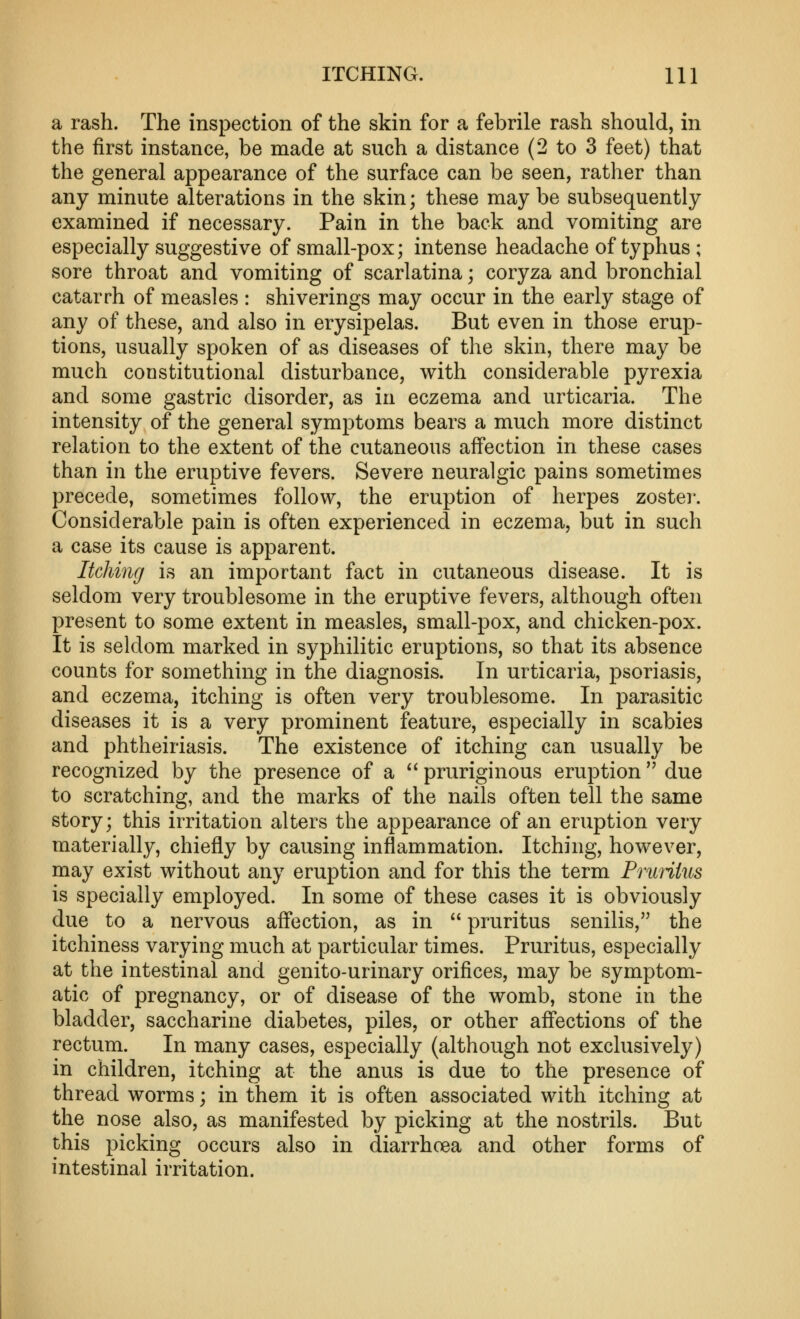 a rash. The inspection of the skin for a febrile rash should, in the first instance, be made at such a distance (2 to 3 feet) that the general appearance of the surface can be seen, rather than any minute alterations in the skin; these maybe subsequently examined if necessary. Pain in the back and vomiting are especially suggestive of small-pox; intense headache of typhus ; sore throat and vomiting of scarlatina; coryza and bronchial catarrh of measles : shiverings may occur in the early stage of any of these, and also in erysipelas. But even in those erup- tions, usually spoken of as diseases of the skin, there may be much constitutional disturbance, with considerable pyrexia and some gastric disorder, as in eczema and urticaria. The intensity of the general symptoms bears a much more distinct relation to the extent of the cutaneous affection in these cases than in the eruptive fevers. Severe neuralgic pains sometimes precede, sometimes follow, the eruption of herpes zoster. Considerable pain is often experienced in eczema, but in such a case its cause is apparent. Itching is an important fact in cutaneous disease. It is seldom very troublesome in the eruptive fevers, although often present to some extent in measles, small-pox, and chicken-pox. It is seldom marked in syphilitic eruptions, so that its absence counts for something in the diagnosis. In urticaria, psoriasis, and eczema, itching is often very troublesome. In parasitic diseases it is a very prominent feature, especially in scabies and phtheiriasis. The existence of itching can usually be recognized by the presence of a  pruriginous eruption  due to scratching, and the marks of the nails often tell the same story; this irritation alters the appearance of an eruption very materially, chiefly by causing inflammation. Itching, however, may exist without any eruption and for this the term Pruriius is specially employed. In some of these cases it is obviously due to a nervous affection, as in  pruritus senilis, the itchiness varying much at particular times. Pruritus, especially at the intestinal and genito-urinary orifices, may be symptom- atic of pregnancy, or of disease of the womb, stone in the bladder, saccharine diabetes, piles, or other affections of the rectum. In many cases, especially (although not exclusively) in children, itching at the anus is due to the presence of thread worms; in them it is often associated with itching at the nose also, as manifested by picking at the nostrils. But this picking occurs also in diarrhoea and other forms of intestinal irritation.