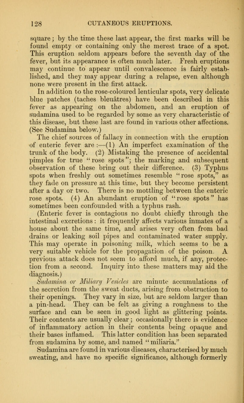 square; by the time these last appear, the first marks will be found empty or containing only the merest trace of a spot. This eruption seldom appears before the seventh day of the fever, but its appearance is often much later. Fresh eruptions may continue to appear until convalescence is fairly estab- lished, and they may appear during a relapse, even although none were present in the first attack. In addition to the rose-coloured lenticular spots, very delicate blue patches (taches bleuatres) have been described in this fever as appearing on the abdomen, and an eruption of sudamina used to be regarded by some as very characteristic of this disease, but these last are found in various other affections. (See Sudamina below.) The chief sources of fallacy in connection with the eruption of enteric fever are :—(1) An imperfect examination of the trunk of the body. (2) Mistaking the presence of accidental pimples for true rose spots; the marking and subsequent observation of these bring out their difference. (3) Typhus spots when freshly out sometimes resemble rose spots, as they fade on pressure at this time, but they become persistent after a day or two. There is no mottling between the enteric rose spots. (4) An abundant eruption of rose spots has sometimes been confounded with a typhus rash. (Enteric fever is contagious no doubt chiefly through the intestinal excretions : it frequently affects various inmates of a house about the same time, and arises very often from bad drains or leaking soil pipes and contaminated water supply. This may operate in poisoning milk, which seems to be a very suitable vehicle for the propagation of the poison. A previous attack does not seem to afford much, if any, protec- tion from a second. Inquiry into these matters may aid the diagnosis.) Sudamina or Miliary Vesicles are minute accumulations of the secretion from the sweat ducts, arising from obstruction to their openings. They vary in size, but are seldom larger than a pin-head. They can be felt as giving a roughness to the surface and can be seen in good light as glittering points. Their contents are usually clear; occasionall}^ there is evidence of inflammatory action in their contents being opaque and their bases inflamed. This latter condition has been separated from sudamina by some, and named miliaria. Sudamina are found in various diseases, characterised by much sweating, and have no specific significance, although formerly